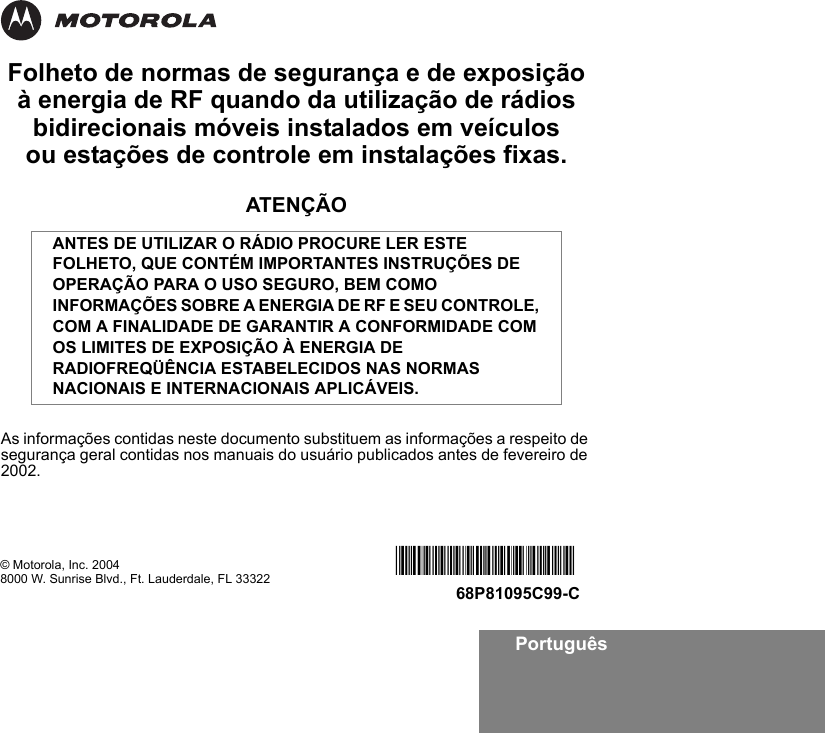 PortuguêsFolheto de normas de segurança e de exposição à energia de RF quando da utilização de rádios bidirecionais móveis instalados em veículos ou estações de controle em instalações fixas.ATENÇÃOAs informações contidas neste documento substituem as informações a respeito de segurança geral contidas nos manuais do usuário publicados antes de fevereiro de 2002.ANTES DE UTILIZAR O RÁDIO PROCURE LER ESTE FOLHETO, QUE CONTÉM IMPORTANTES INSTRUÇÕES DE OPERAÇÃO PARA O USO SEGURO, BEM COMO INFORMAÇÕES SOBRE A ENERGIA DE RF E SEU CONTROLE, COM A FINALIDADE DE GARANTIR A CONFORMIDADE COM OS LIMITES DE EXPOSIÇÃO À ENERGIA DE RADIOFREQÜÊNCIA ESTABELECIDOS NAS NORMAS NACIONAIS E INTERNACIONAIS APLICÁVEIS.© Motorola, Inc. 20048000 W. Sunrise Blvd., Ft. Lauderdale, FL 33322 *6881095C99*68P81095C99-C