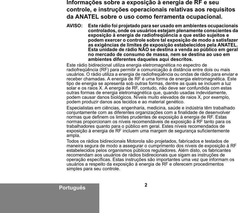 2PortuguêsInformações sobre a exposição à energia de RF e seu controle, e instruções operacionais relativas aos requisitos da ANATEL sobre o uso como ferramenta ocupacional.AVISO: Este rádio foi projetado para ser usado em ambientes ocupacionais controlados, onde os usuários estejam plenamente conscientes da exposição à energia de radiofreqüência a que estão sujeitos e podem exercer o controle sobre tal exposição de modo a satisfazer as exigências de limites de exposição estabelecidos pela ANATEL. Esta unidade de rádio NÃO se destina a venda ao público em geral no mercado de consumo de massa, nem se destina ao uso em ambientes diferentes daqueles aqui descritos.Este rádio bidirecional utiliza energia eletromagnética no espectro de radiofreqüência (RF) para permitir a comunicação à distância entre dois ou mais usuários. O rádio utiliza a energia de radiofreqüência ou ondas de rádio para enviar e receber chamadas. A energia de RF é uma forma de energia eletromagnética. Este tipo de energia se apresenta sob outras formas, dentre as quais se incluem a luz solar e os raios X. A energia de RF, contudo, não deve ser confundida com estas outras formas de energia eletromagnética que, quando usadas indevidamente, podem causar danos biológicos. Níveis muito elevados de raios X, por exemplo, podem produzir danos aos tecidos e ao material genético.Especialistas em ciências, engenharia, medicina, saúde e indústria têm trabalhado conjuntamente com as diferentes organizações com a finalidade de desenvolver normas que definem os limites prudentes de exposição à energia de RF. Estas normas proporcionam os níveis recomendáveis de exposição à RF tanto para os trabalhadores quanto para o público em geral. Estes níveis recomendados de exposição à energia de RF incluem uma margem de segurança suficientemente ampla.Todos os rádios bidirecionais Motorola são projetados, fabricados e testados de maneira segura de modo a assegurar o cumprimento dos níveis de exposição à RF estabelecidos pelos organismos públicos reguladores. Além disto, os fabricantes recomendam aos usuários de rádios bidirecionais que sigam as instruções de operação específicas. Estas instruções são importantes uma vez que informam os usuários a respeito da exposição à energia de RF e oferecem procedimentos simples para seu controle.