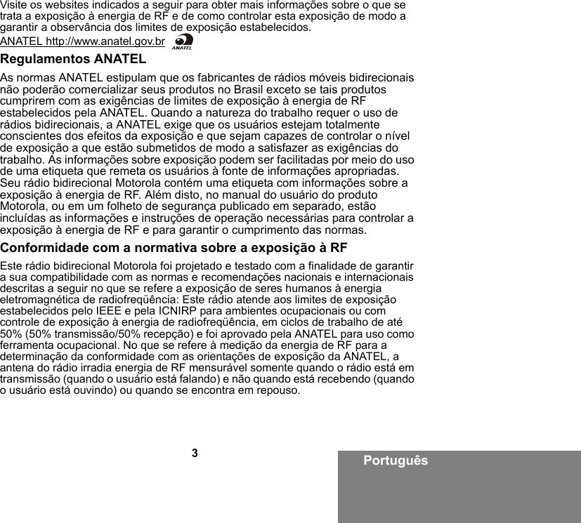 3PortuguêsVisite os websites indicados a seguir para obter mais informações sobre o que se trata a exposição à energia de RF e de como controlar esta exposição de modo a garantir a observância dos limites de exposição estabelecidos.ANATEL http://www.anatel.gov.br Regulamentos ANATELAs normas ANATEL estipulam que os fabricantes de rádios móveis bidirecionais não poderão comercializar seus produtos no Brasil exceto se tais produtos cumprirem com as exigências de limites de exposição à energia de RF estabelecidos pela ANATEL. Quando a natureza do trabalho requer o uso de rádios bidirecionais, a ANATEL exige que os usuários estejam totalmente conscientes dos efeitos da exposição e que sejam capazes de controlar o nível de exposição a que estão submetidos de modo a satisfazer as exigências do trabalho. As informações sobre exposição podem ser facilitadas por meio do uso de uma etiqueta que remeta os usuários à fonte de informações apropriadas. Seu rádio bidirecional Motorola contém uma etiqueta com informações sobre a exposição à energia de RF. Além disto, no manual do usuário do produto Motorola, ou em um folheto de segurança publicado em separado, estão incluídas as informações e instruções de operação necessárias para controlar a exposição à energia de RF e para garantir o cumprimento das normas.Conformidade com a normativa sobre a exposição à RFEste rádio bidirecional Motorola foi projetado e testado com a finalidade de garantir a sua compatibilidade com as normas e recomendações nacionais e internacionais descritas a seguir no que se refere a exposição de seres humanos à energia eletromagnética de radiofreqüência: Este rádio atende aos limites de exposição estabelecidos pelo IEEE e pela ICNIRP para ambientes ocupacionais ou com controle de exposição à energia de radiofreqüência, em ciclos de trabalho de até 50% (50% transmissão/50% recepção) e foi aprovado pela ANATEL para uso como ferramenta ocupacional. No que se refere à medição da energia de RF para a determinação da conformidade com as orientações de exposição da ANATEL, a antena do rádio irradia energia de RF mensurável somente quando o rádio está em transmissão (quando o usuário está falando) e não quando está recebendo (quando o usuário está ouvindo) ou quando se encontra em repouso.