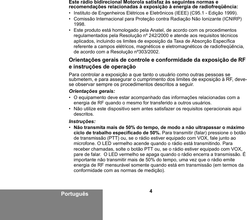 4PortuguêsEste rádio bidirecional Motorola satisfaz às seguintes normas e recomendações relacionadas à exposição à energia de radiofreqüência:• Instituto de Engenheiros Elétricos e Eletrônicos (IEEE) (C95.1 - Edição 1999).• Comissão Internacional para Proteção contra Radiação Não Ionizante (ICNIRP) 1998.• Este produto está homologado pela Anatel, de acordo com os procedimentos regulamentados pela Resolução nº 242/2000 e atende aos requisitos técnicos aplicados, incluindo os limites de exposição da Taxa de Absorção Específica referente a campos elétricos, magnéticos e eletromagnéticos de radiofreqüência, de acordo com a Resolução nº303/2002.Orientações gerais de controle e conformidade da exposição de RF e instruções de operaçãoPara controlar a exposição a que tanto o usuário como outras pessoas se submetem, e para assegurar o cumprimento dos limites de exposição à RF, deve-se observar sempre os procedimentos descritos a seguir.Orientações gerais:• O equipamento deve estar acompanhado das informações relacionadas com a energia de RF quando o mesmo for transferido a outros usuários.• Não utilize este dispositivo sem antes satisfazer os requisitos operacionais aqui descritos.Instruções:•Não transmita mais de 50% do tempo, de modo a não ultrapassar o máximo ciclo de trabalho especificado de 50%. Para transmitir (falar) pressione o botão de transmissão (PTT) ou, se o rádio estiver equipado com VOX, fale junto ao microfone. O LED vermelho acende quando o rádio está transmitindo. Para receber chamadas, solte o botão PTT ou, se o rádio estiver equipado com VOX, pare de falar.  O LED vermelho se apaga quando o rádio encerra a transmissão. É importante não transmitir mais de 50% do tempo, uma vez que o rádio emite energia de RF mensurável somente quando está em transmissão (em termos da conformidade com as normas de medição).