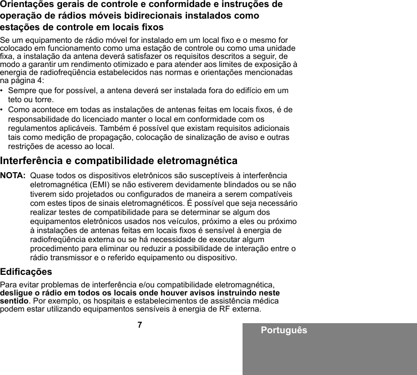 7PortuguêsOrientações gerais de controle e conformidade e instruções de operação de rádios móveis bidirecionais instalados como estações de controle em locais fixosSe um equipamento de rádio móvel for instalado em um local fixo e o mesmo for colocado em funcionamento como uma estação de controle ou como uma unidade fixa, a instalação da antena deverá satisfazer os requisitos descritos a seguir, de modo a garantir um rendimento otimizado e para atender aos limites de exposição à energia de radiofreqüência estabelecidos nas normas e orientações mencionadas na página 4:• Sempre que for possível, a antena deverá ser instalada fora do edifício em um teto ou torre. • Como acontece em todas as instalações de antenas feitas em locais fixos, é de responsabilidade do licenciado manter o local em conformidade com os regulamentos aplicáveis. Também é possível que existam requisitos adicionais tais como medição de propagação, colocação de sinalização de aviso e outras restrições de acesso ao local.Interferência e compatibilidade eletromagnéticaNOTA: Quase todos os dispositivos eletrônicos são susceptíveis à interferência eletromagnética (EMI) se não estiverem devidamente blindados ou se não tiverem sido projetados ou configurados de maneira a serem compatíveis com estes tipos de sinais eletromagnéticos. É possível que seja necessário realizar testes de compatibilidade para se determinar se algum dos equipamentos eletrônicos usados nos veículos, próximo a eles ou próximo à instalações de antenas feitas em locais fixos é sensível à energia de radiofreqüência externa ou se há necessidade de executar algum procedimento para eliminar ou reduzir a possibilidade de interação entre o rádio transmissor e o referido equipamento ou dispositivo.EdificaçõesPara evitar problemas de interferência e/ou compatibilidade eletromagnética, desligue o rádio em todos os locais onde houver avisos instruindo neste sentido. Por exemplo, os hospitais e estabelecimentos de assistência médica podem estar utilizando equipamentos sensíveis à energia de RF externa.