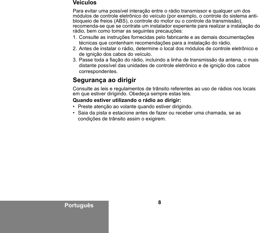 8PortuguêsVeículosPara evitar uma possível interação entre o rádio transmissor e qualquer um dos módulos de controle eletrônico do veículo (por exemplo, o controle do sistema anti-bloqueio de freios (ABS), o controle do motor ou o controle da transmissão), recomenda-se que se contrate um instalador experiente para realizar a instalação do rádio, bem como tomar as seguintes precauções: 1. Consulte as instruções fornecidas pelo fabricante e as demais documentações técnicas que contenham recomendações para a instalação do rádio. 2. Antes de instalar o rádio, determine o local dos módulos de controle eletrônico e de ignição dos cabos do veículo.3. Passe toda a fiação do rádio, incluindo a linha de transmissão da antena, o mais distante possível das unidades de controle eletrônico e de ignição dos cabos correspondentes.Segurança ao dirigirConsulte as leis e regulamentos de trânsito referentes ao uso de rádios nos locais em que estiver dirigindo. Obedeça sempre estas leis.Quando estiver utilizando o rádio ao dirigir:• Preste atenção ao volante quando estiver dirigindo.• Saia da pista e estacione antes de fazer ou receber uma chamada, se as condições de trânsito assim o exigirem.