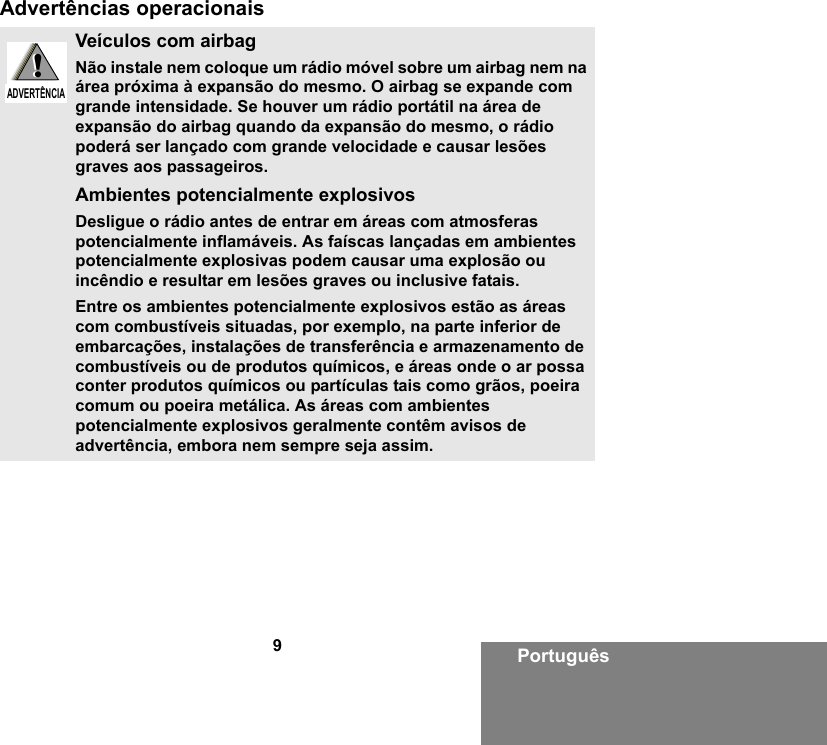 9PortuguêsAdvertências operacionaisVeículos com airbagNão instale nem coloque um rádio móvel sobre um airbag nem na área próxima à expansão do mesmo. O airbag se expande com grande intensidade. Se houver um rádio portátil na área de expansão do airbag quando da expansão do mesmo, o rádio poderá ser lançado com grande velocidade e causar lesões graves aos passageiros.Ambientes potencialmente explosivosDesligue o rádio antes de entrar em áreas com atmosferas potencialmente inflamáveis. As faíscas lançadas em ambientes potencialmente explosivas podem causar uma explosão ou incêndio e resultar em lesões graves ou inclusive fatais.Entre os ambientes potencialmente explosivos estão as áreas com combustíveis situadas, por exemplo, na parte inferior de embarcações, instalações de transferência e armazenamento de combustíveis ou de produtos químicos, e áreas onde o ar possa conter produtos químicos ou partículas tais como grãos, poeira comum ou poeira metálica. As áreas com ambientes potencialmente explosivos geralmente contêm avisos de advertência, embora nem sempre seja assim.!W A R N I N G!ADVERTÊNCIA