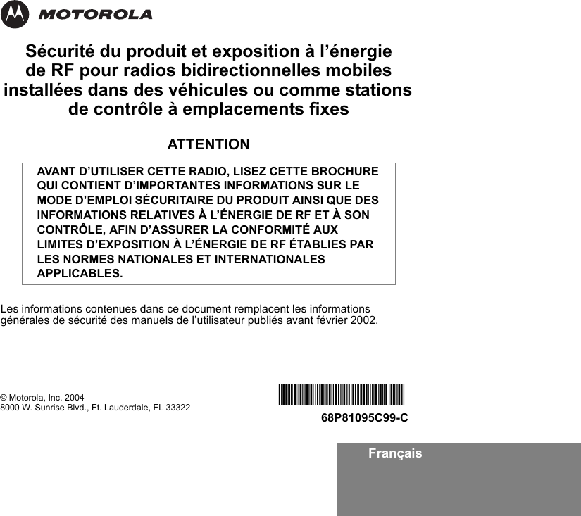 FrançaisSécurité du produit et exposition à l’énergie de RF pour radios bidirectionnelles mobiles installées dans des véhicules ou comme stations de contrôle à emplacements fixesATTENTIONLes informations contenues dans ce document remplacent les informations générales de sécurité des manuels de l’utilisateur publiés avant février 2002.AVANT D’UTILISER CETTE RADIO, LISEZ CETTE BROCHURE QUI CONTIENT D’IMPORTANTES INFORMATIONS SUR LE MODE D’EMPLOI SÉCURITAIRE DU PRODUIT AINSI QUE DES INFORMATIONS RELATIVES À L’ÉNERGIE DE RF ET À SON CONTRÔLE, AFIN D’ASSURER LA CONFORMITÉ AUX LIMITES D’EXPOSITION À L’ÉNERGIE DE RF ÉTABLIES PAR LES NORMES NATIONALES ET INTERNATIONALES APPLICABLES. © Motorola, Inc. 20048000 W. Sunrise Blvd., Ft. Lauderdale, FL 33322 *6881095C99*68P81095C99-C