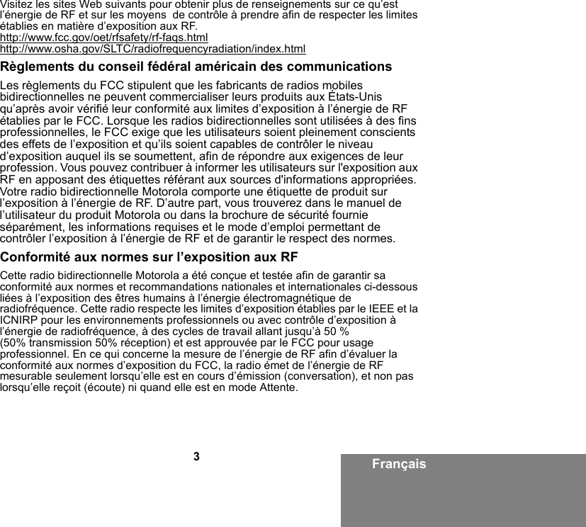 3FrançaisVisitez les sites Web suivants pour obtenir plus de renseignements sur ce qu’est l’énergie de RF et sur les moyens  de contrôle à prendre afin de respecter les limites établies en matière d’exposition aux RF. http://www.fcc.gov/oet/rfsafety/rf-faqs.htmlhttp://www.osha.gov/SLTC/radiofrequencyradiation/index.htmlRèglements du conseil fédéral américain des communications Les règlements du FCC stipulent que les fabricants de radios mobiles bidirectionnelles ne peuvent commercialiser leurs produits aux États-Unis qu’après avoir vérifié leur conformité aux limites d’exposition à l’énergie de RF établies par le FCC. Lorsque les radios bidirectionnelles sont utilisées à des fins professionnelles, le FCC exige que les utilisateurs soient pleinement conscients des effets de l’exposition et qu’ils soient capables de contrôler le niveau d’exposition auquel ils se soumettent, afin de répondre aux exigences de leur profession. Vous pouvez contribuer à informer les utilisateurs sur l&apos;exposition aux RF en apposant des étiquettes référant aux sources d&apos;informations appropriées. Votre radio bidirectionnelle Motorola comporte une étiquette de produit sur l’exposition à l’énergie de RF. D’autre part, vous trouverez dans le manuel de l’utilisateur du produit Motorola ou dans la brochure de sécurité fournie séparément, les informations requises et le mode d’emploi permettant de contrôler l’exposition à l’énergie de RF et de garantir le respect des normes.Conformité aux normes sur l’exposition aux RFCette radio bidirectionnelle Motorola a été conçue et testée afin de garantir sa conformité aux normes et recommandations nationales et internationales ci-dessous liées à l’exposition des êtres humains à l’énergie électromagnétique de radiofréquence. Cette radio respecte les limites d’exposition établies par le IEEE et la ICNIRP pour les environnements professionnels ou avec contrôle d’exposition à l’énergie de radiofréquence, à des cycles de travail allant jusqu’à 50 % (50% transmission 50% réception) et est approuvée par le FCC pour usage professionnel. En ce qui concerne la mesure de l’énergie de RF afin d’évaluer la conformité aux normes d’exposition du FCC, la radio émet de l’énergie de RF mesurable seulement lorsqu’elle est en cours d’émission (conversation), et non pas lorsqu’elle reçoit (écoute) ni quand elle est en mode Attente.