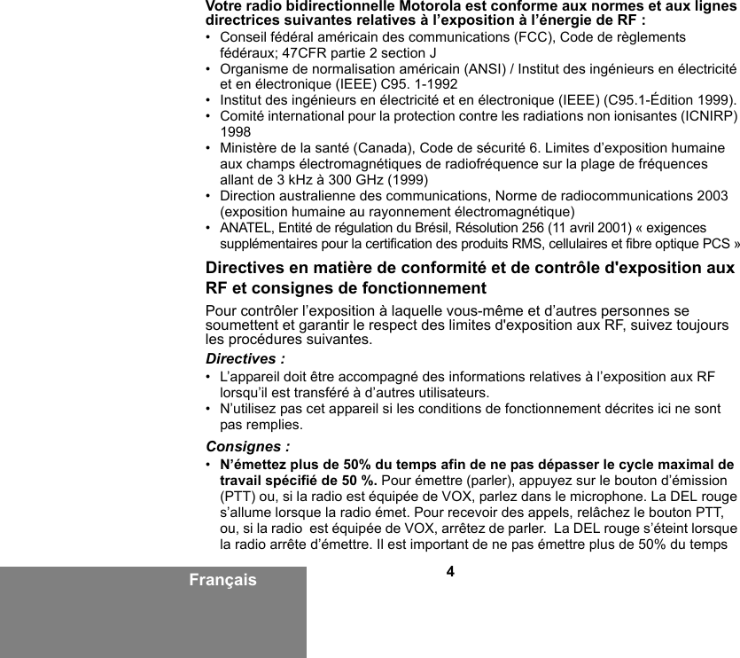 4FrançaisVotre radio bidirectionnelle Motorola est conforme aux normes et aux lignes directrices suivantes relatives à l’exposition à l’énergie de RF :• Conseil fédéral américain des communications (FCC), Code de règlements fédéraux; 47CFR partie 2 section J• Organisme de normalisation américain (ANSI) / Institut des ingénieurs en électricité et en électronique (IEEE) C95. 1-1992• Institut des ingénieurs en électricité et en électronique (IEEE) (C95.1-Édition 1999).• Comité international pour la protection contre les radiations non ionisantes (ICNIRP) 1998• Ministère de la santé (Canada), Code de sécurité 6. Limites d’exposition humaine aux champs électromagnétiques de radiofréquence sur la plage de fréquences allant de 3 kHz à 300 GHz (1999)• Direction australienne des communications, Norme de radiocommunications 2003 (exposition humaine au rayonnement électromagnétique)• ANATEL, Entité de régulation du Brésil, Résolution 256 (11 avril 2001) « exigences supplémentaires pour la certification des produits RMS, cellulaires et fibre optique PCS »Directives en matière de conformité et de contrôle d&apos;exposition aux RF et consignes de fonctionnementPour contrôler l’exposition à laquelle vous-même et d’autres personnes se soumettent et garantir le respect des limites d&apos;exposition aux RF, suivez toujours les procédures suivantes.Directives :• L’appareil doit être accompagné des informations relatives à l’exposition aux RF lorsqu’il est transféré à d’autres utilisateurs. • N’utilisez pas cet appareil si les conditions de fonctionnement décrites ici ne sont pas remplies.Consignes :•N’émettez plus de 50% du temps afin de ne pas dépasser le cycle maximal de travail spécifié de 50 %. Pour émettre (parler), appuyez sur le bouton d’émission (PTT) ou, si la radio est équipée de VOX, parlez dans le microphone. La DEL rouge s’allume lorsque la radio émet. Pour recevoir des appels, relâchez le bouton PTT,  ou, si la radio  est équipée de VOX, arrêtez de parler.  La DEL rouge s’éteint lorsque la radio arrête d’émettre. Il est important de ne pas émettre plus de 50% du temps 