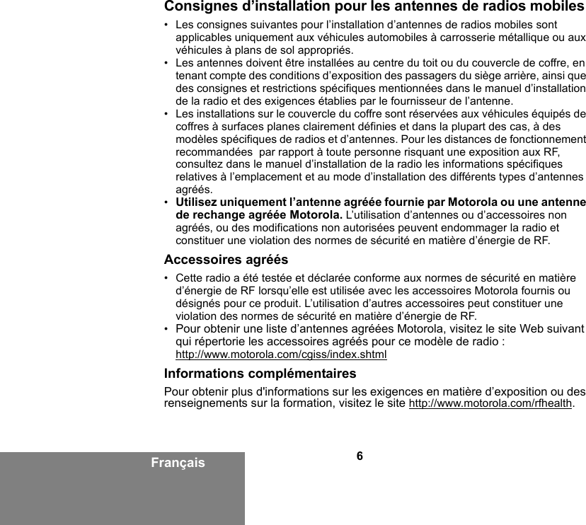 6FrançaisConsignes d’installation pour les antennes de radios mobiles• Les consignes suivantes pour l’installation d’antennes de radios mobiles sont applicables uniquement aux véhicules automobiles à carrosserie métallique ou aux véhicules à plans de sol appropriés.• Les antennes doivent être installées au centre du toit ou du couvercle de coffre, en tenant compte des conditions d’exposition des passagers du siège arrière, ainsi que des consignes et restrictions spécifiques mentionnées dans le manuel d’installation de la radio et des exigences établies par le fournisseur de l’antenne.• Les installations sur le couvercle du coffre sont réservées aux véhicules équipés de coffres à surfaces planes clairement définies et dans la plupart des cas, à des modèles spécifiques de radios et d’antennes. Pour les distances de fonctionnement recommandées  par rapport à toute personne risquant une exposition aux RF, consultez dans le manuel d’installation de la radio les informations spécifiques relatives à l’emplacement et au mode d’installation des différents types d’antennes agréés.•Utilisez uniquement l’antenne agréée fournie par Motorola ou une antenne de rechange agréée Motorola. L’utilisation d’antennes ou d’accessoires non agréés, ou des modifications non autorisées peuvent endommager la radio et constituer une violation des normes de sécurité en matière d’énergie de RF.Accessoires agréés• Cette radio a été testée et déclarée conforme aux normes de sécurité en matière d’énergie de RF lorsqu’elle est utilisée avec les accessoires Motorola fournis ou désignés pour ce produit. L’utilisation d’autres accessoires peut constituer une violation des normes de sécurité en matière d’énergie de RF. •Pour obtenir une liste d’antennes agréées Motorola, visitez le site Web suivant qui répertorie les accessoires agréés pour ce modèle de radio :http://www.motorola.com/cgiss/index.shtmlInformations complémentairesPour obtenir plus d&apos;informations sur les exigences en matière d’exposition ou des renseignements sur la formation, visitez le site http://www.motorola.com/rfhealth.