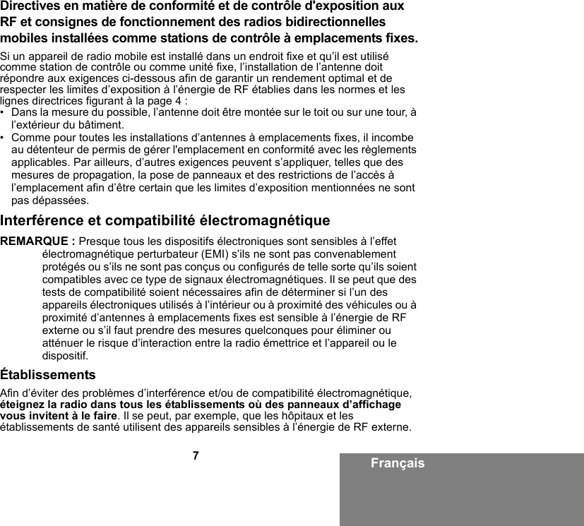 7FrançaisDirectives en matière de conformité et de contrôle d&apos;exposition aux RF et consignes de fonctionnement des radios bidirectionnelles mobiles installées comme stations de contrôle à emplacements fixes.Si un appareil de radio mobile est installé dans un endroit fixe et qu’il est utilisé comme station de contrôle ou comme unité fixe, l’installation de l’antenne doit répondre aux exigences ci-dessous afin de garantir un rendement optimal et de respecter les limites d’exposition à l’énergie de RF établies dans les normes et les lignes directrices figurant à la page 4 :• Dans la mesure du possible, l’antenne doit être montée sur le toit ou sur une tour, à l’extérieur du bâtiment. • Comme pour toutes les installations d’antennes à emplacements fixes, il incombe au détenteur de permis de gérer l&apos;emplacement en conformité avec les règlements applicables. Par ailleurs, d’autres exigences peuvent s’appliquer, telles que des mesures de propagation, la pose de panneaux et des restrictions de l’accès à l’emplacement afin d’être certain que les limites d’exposition mentionnées ne sont pas dépassées.Interférence et compatibilité électromagnétiqueREMARQUE : Presque tous les dispositifs électroniques sont sensibles à l’effet électromagnétique perturbateur (EMI) s’ils ne sont pas convenablement protégés ou s’ils ne sont pas conçus ou configurés de telle sorte qu’ils soient compatibles avec ce type de signaux électromagnétiques. Il se peut que des tests de compatibilité soient nécessaires afin de déterminer si l’un des appareils électroniques utilisés à l’intérieur ou à proximité des véhicules ou à proximité d’antennes à emplacements fixes est sensible à l’énergie de RF externe ou s’il faut prendre des mesures quelconques pour éliminer ou atténuer le risque d’interaction entre la radio émettrice et l’appareil ou le dispositif.ÉtablissementsAfin d’éviter des problèmes d’interférence et/ou de compatibilité électromagnétique, éteignez la radio dans tous les établissements où des panneaux d’affichage vous invitent à le faire. Il se peut, par exemple, que les hôpitaux et les établissements de santé utilisent des appareils sensibles à l’énergie de RF externe.