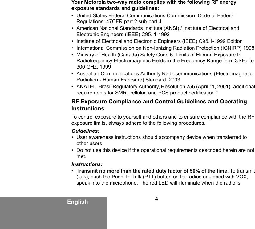 4EnglishYour Motorola two-way radio complies with the following RF energy exposure standards and guidelines:• United States Federal Communications Commission, Code of Federal Regulations; 47CFR part 2 sub-part J• American National Standards Institute (ANSI) / Institute of Electrical and Electronic Engineers (IEEE) C95. 1-1992• Institute of Electrical and Electronic Engineers (IEEE) C95.1-1999 Edition• International Commission on Non-Ionizing Radiation Protection (ICNIRP) 1998• Ministry of Health (Canada) Safety Code 6. Limits of Human Exposure to Radiofrequency Electromagnetic Fields in the Frequency Range from 3 kHz to 300 GHz, 1999• Australian Communications Authority Radiocommunications (Electromagnetic Radiation - Human Exposure) Standard, 2003• ANATEL, Brasil Regulatory Authority, Resolution 256 (April 11, 2001) “additional requirements for SMR, cellular, and PCS product certification.”RF Exposure Compliance and Control Guidelines and Operating InstructionsTo control exposure to yourself and others and to ensure compliance with the RF exposure limits, always adhere to the following procedures.Guidelines:• User awareness instructions should accompany device when transferred to other users.• Do not use this device if the operational requirements described herein are not met.Instructions:•Transmit no more than the rated duty factor of 50% of the time. To transmit (talk), push the Push-To-Talk (PTT) button or, for radios equipped with VOX, speak into the microphone. The red LED will illuminate when the radio is 