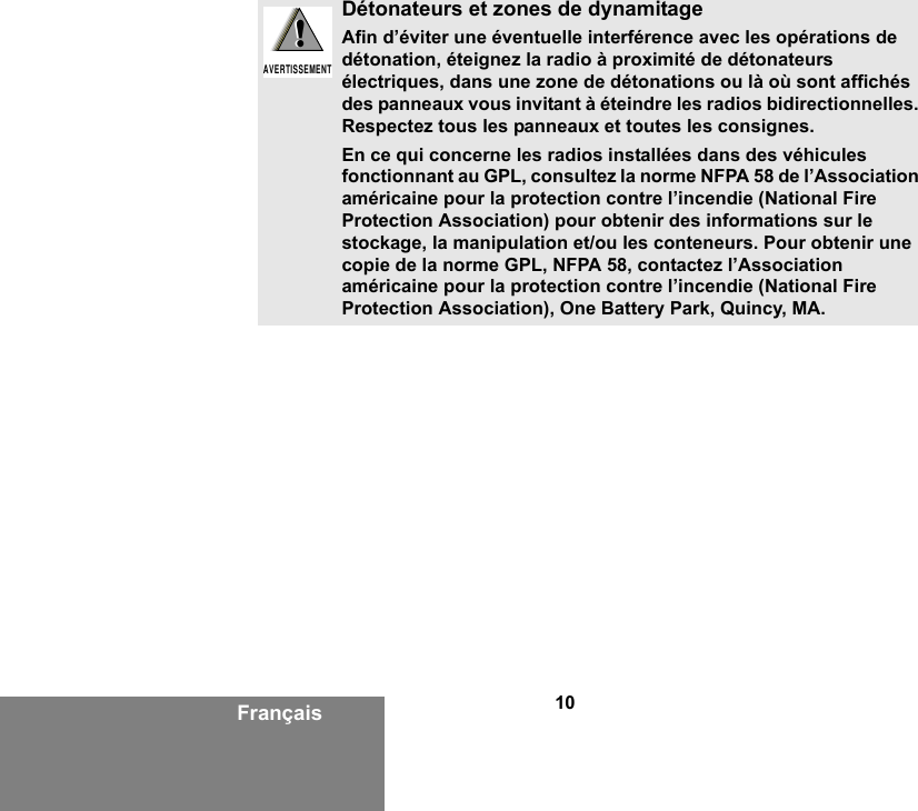 10FrançaisDétonateurs et zones de dynamitageAfin d’éviter une éventuelle interférence avec les opérations de détonation, éteignez la radio à proximité de détonateurs électriques, dans une zone de détonations ou là où sont affichés des panneaux vous invitant à éteindre les radios bidirectionnelles. Respectez tous les panneaux et toutes les consignes.En ce qui concerne les radios installées dans des véhicules fonctionnant au GPL, consultez la norme NFPA 58 de l’Association américaine pour la protection contre l’incendie (National Fire Protection Association) pour obtenir des informations sur le stockage, la manipulation et/ou les conteneurs. Pour obtenir une copie de la norme GPL, NFPA 58, contactez l’Association américaine pour la protection contre l’incendie (National Fire Protection Association), One Battery Park, Quincy, MA.!AVERTISSEMENT!