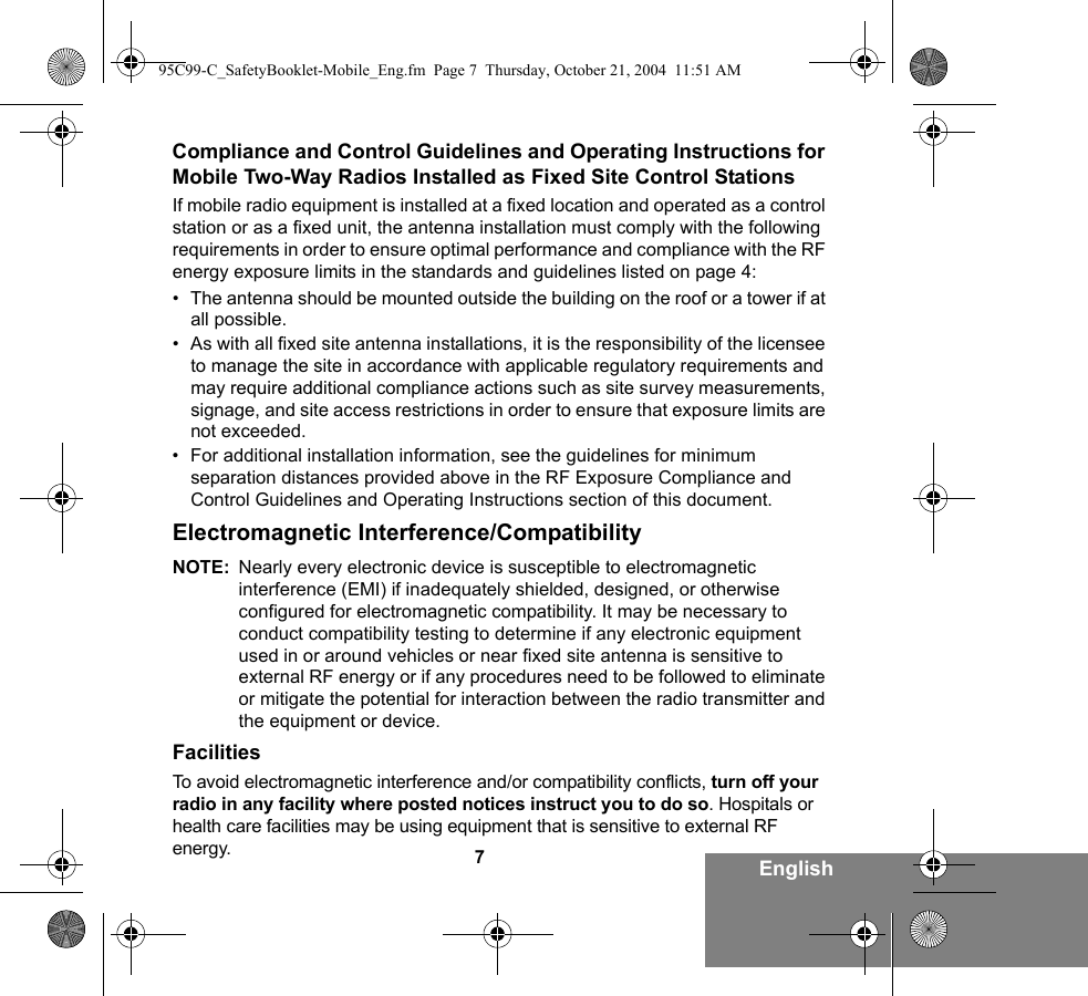 7EnglishCompliance and Control Guidelines and Operating Instructions for Mobile Two-Way Radios Installed as Fixed Site Control StationsIf mobile radio equipment is installed at a fixed location and operated as a control station or as a fixed unit, the antenna installation must comply with the following requirements in order to ensure optimal performance and compliance with the RF energy exposure limits in the standards and guidelines listed on page 4:• The antenna should be mounted outside the building on the roof or a tower if at all possible. • As with all fixed site antenna installations, it is the responsibility of the licensee to manage the site in accordance with applicable regulatory requirements and may require additional compliance actions such as site survey measurements, signage, and site access restrictions in order to ensure that exposure limits are not exceeded.• For additional installation information, see the guidelines for minimum separation distances provided above in the RF Exposure Compliance and Control Guidelines and Operating Instructions section of this document.Electromagnetic Interference/CompatibilityNOTE: Nearly every electronic device is susceptible to electromagnetic interference (EMI) if inadequately shielded, designed, or otherwise configured for electromagnetic compatibility. It may be necessary to conduct compatibility testing to determine if any electronic equipment used in or around vehicles or near fixed site antenna is sensitive to external RF energy or if any procedures need to be followed to eliminate or mitigate the potential for interaction between the radio transmitter and the equipment or device.FacilitiesTo avoid electromagnetic interference and/or compatibility conflicts, turn off your radio in any facility where posted notices instruct you to do so. Hospitals or health care facilities may be using equipment that is sensitive to external RF energy.95C99-C_SafetyBooklet-Mobile_Eng.fm  Page 7  Thursday, October 21, 2004  11:51 AM