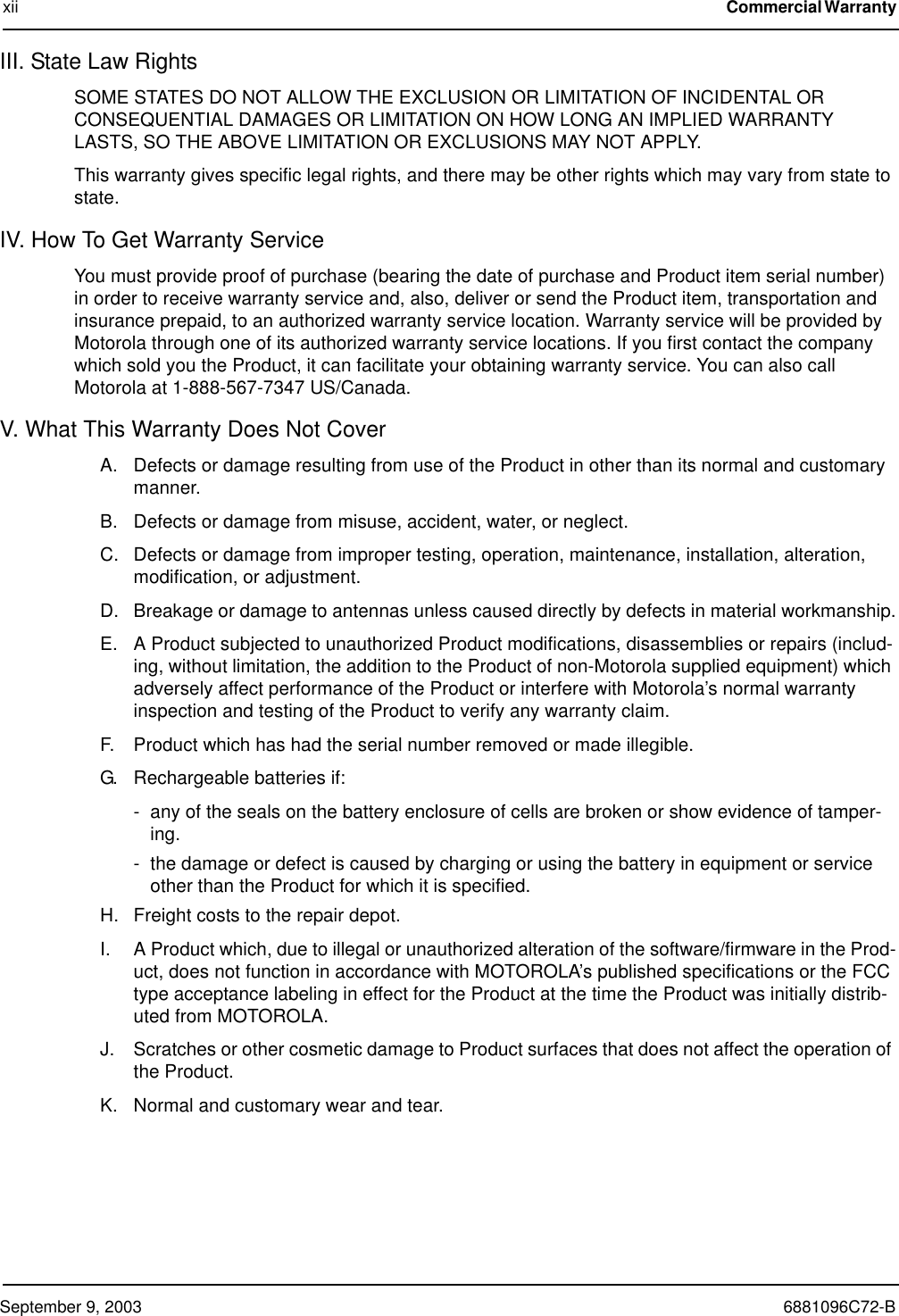 September 9, 2003 6881096C72-Bxii Commercial Warranty III. State Law RightsSOME STATES DO NOT ALLOW THE EXCLUSION OR LIMITATION OF INCIDENTAL OR CONSEQUENTIAL DAMAGES OR LIMITATION ON HOW LONG AN IMPLIED WARRANTY LASTS, SO THE ABOVE LIMITATION OR EXCLUSIONS MAY NOT APPLY.This warranty gives specific legal rights, and there may be other rights which may vary from state to state.IV. How To Get Warranty ServiceYou must provide proof of purchase (bearing the date of purchase and Product item serial number) in order to receive warranty service and, also, deliver or send the Product item, transportation and insurance prepaid, to an authorized warranty service location. Warranty service will be provided by Motorola through one of its authorized warranty service locations. If you first contact the company which sold you the Product, it can facilitate your obtaining warranty service. You can also call Motorola at 1-888-567-7347 US/Canada.V. What This Warranty Does Not CoverA. Defects or damage resulting from use of the Product in other than its normal and customary manner.B. Defects or damage from misuse, accident, water, or neglect.C. Defects or damage from improper testing, operation, maintenance, installation, alteration, modification, or adjustment.D. Breakage or damage to antennas unless caused directly by defects in material workmanship.E. A Product subjected to unauthorized Product modifications, disassemblies or repairs (includ-ing, without limitation, the addition to the Product of non-Motorola supplied equipment) which adversely affect performance of the Product or interfere with Motorola’s normal warranty inspection and testing of the Product to verify any warranty claim.F. Product which has had the serial number removed or made illegible.G. Rechargeable batteries if:- any of the seals on the battery enclosure of cells are broken or show evidence of tamper-ing.- the damage or defect is caused by charging or using the battery in equipment or service other than the Product for which it is specified.H. Freight costs to the repair depot.I. A Product which, due to illegal or unauthorized alteration of the software/firmware in the Prod-uct, does not function in accordance with MOTOROLA’s published specifications or the FCC type acceptance labeling in effect for the Product at the time the Product was initially distrib-uted from MOTOROLA.J. Scratches or other cosmetic damage to Product surfaces that does not affect the operation of the Product.K. Normal and customary wear and tear.