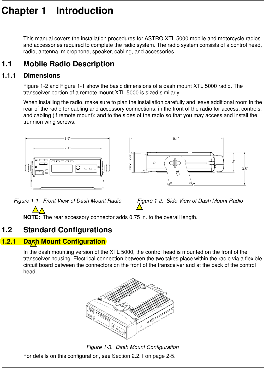 Chapter 1 IntroductionThis manual covers the installation procedures for ASTRO XTL 5000 mobile and motorcycle radios and accessories required to complete the radio system. The radio system consists of a control head, radio, antenna, microphone, speaker, cabling, and accessories.1.1 Mobile Radio Description1.1.1 DimensionsFigure 1-2 and Figure 1-1 show the basic dimensions of a dash mount XTL 5000 radio. The transceiver portion of a remote mount XTL 5000 is sized similarly. When installing the radio, make sure to plan the installation carefully and leave additional room in the rear of the radio for cabling and accessory connections; in the front of the radio for access, controls, and cabling (if remote mount); and to the sides of the radio so that you may access and install the trunnion wing screws.NOTE: The rear accessory connector adds 0.75 in. to the overall length.1.2 Standard Configurations1.2.1 Dash Mount ConfigurationIn the dash mounting version of the XTL 5000, the control head is mounted on the front of the transceiver housing. Electrical connection between the two takes place within the radio via a flexible circuit board between the connectors on the front of the transceiver and at the back of the control head.Figure 1-3.  Dash Mount ConfigurationFor details on this configuration, see Section 2.2.1 on page 2-5.Figure 1-1.  Front View of Dash Mount Radio Figure 1-2.  Side View of Dash Mount Radio8.5&quot;7.1&quot;9.1&quot;2&quot;3.5&quot;