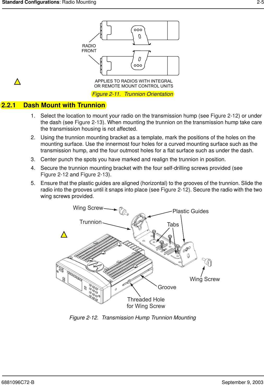 6881096C72-B September 9, 2003Standard Configurations: Radio Mounting 2-5Figure 2-11.  Trunnion Orientation2.2.1 Dash Mount with Trunnion1. Select the location to mount your radio on the transmission hump (see Figure 2-12) or under the dash (see Figure 2-13). When mounting the trunnion on the transmission hump take care the transmission housing is not affected.2. Using the trunnion mounting bracket as a template, mark the positions of the holes on the mounting surface. Use the innermost four holes for a curved mounting surface such as the transmission hump, and the four outmost holes for a flat surface such as under the dash.3. Center punch the spots you have marked and realign the trunnion in position.4. Secure the trunnion mounting bracket with the four self-drilling screws provided (see Figure 2-12 and Figure 2-13).5. Ensure that the plastic guides are aligned (horizontal) to the grooves of the trunnion. Slide the radio into the grooves until it snaps into place (see Figure 2-12). Secure the radio with the two wing screws provided.Figure 2-12.  Transmission Hump Trunnion MountingRADIOFRONTAPPLIES TO RADIOS WITH INTEGRALOR REMOTE MOUNT CONTROL UNITSTabsTrunnionGrooveWing ScrewWing Screw Plastic GuidesThreaded Holefor Wing Screw
