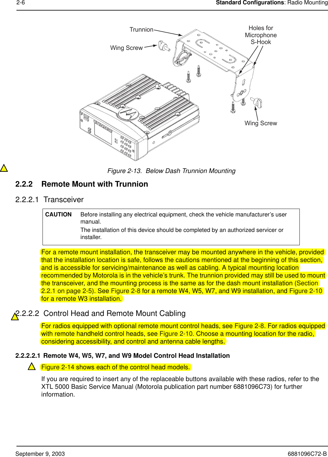 September 9, 2003 6881096C72-B2-6 Standard Configurations: Radio MountingFigure 2-13.  Below Dash Trunnion Mounting2.2.2 Remote Mount with Trunnion2.2.2.1  TransceiverFor a remote mount installation, the transceiver may be mounted anywhere in the vehicle, provided that the installation location is safe, follows the cautions mentioned at the beginning of this section, and is accessible for servicing/maintenance as well as cabling. A typical mounting location recommended by Motorola is in the vehicle’s trunk. The trunnion provided may still be used to mount the transceiver, and the mounting process is the same as for the dash mount installation (Section 2.2.1 on page 2-5). See Figure 2-8 for a remote W4, W5, W7, and W9 installation, and Figure 2-10 for a remote W3 installation.2.2.2.2  Control Head and Remote Mount CablingFor radios equipped with optional remote mount control heads, see Figure 2-8. For radios equipped with remote handheld control heads, see Figure 2-10. Choose a mounting location for the radio, considering accessibility, and control and antenna cable lengths. 2.2.2.2.1 Remote W4, W5, W7, and W9 Model Control Head InstallationFigure 2-14 shows each of the control head models.If you are required to insert any of the replaceable buttons available with these radios, refer to the XTL 5000 Basic Service Manual (Motorola publication part number 6881096C73) for further information.CAUTION Before installing any electrical equipment, check the vehicle manufacturer’s user manual.  The installation of this device should be completed by an authorized servicer or installer.TrunnionWing ScrewWing ScrewHoles forMicrophoneS-Hook