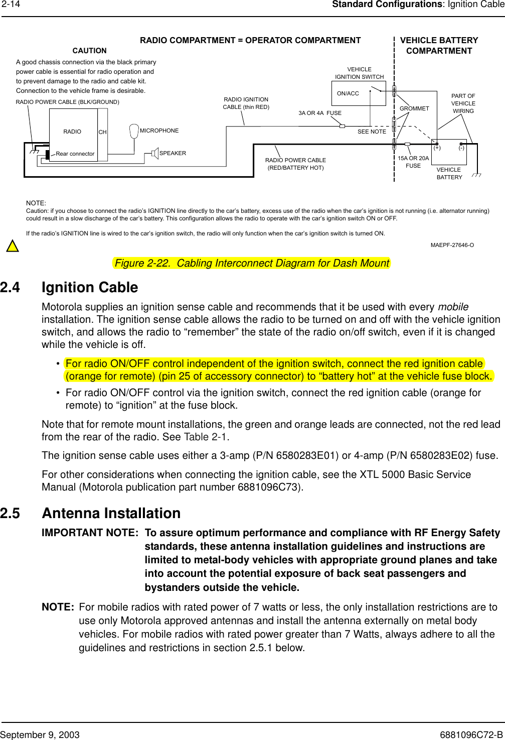 September 9, 2003 6881096C72-B2-14 Standard Configurations: Ignition CableFigure 2-22.  Cabling Interconnect Diagram for Dash Mount2.4 Ignition CableMotorola supplies an ignition sense cable and recommends that it be used with every mobile installation. The ignition sense cable allows the radio to be turned on and off with the vehicle ignition switch, and allows the radio to “remember” the state of the radio on/off switch, even if it is changed while the vehicle is off. • For radio ON/OFF control independent of the ignition switch, connect the red ignition cable (orange for remote) (pin 25 of accessory connector) to “battery hot” at the vehicle fuse block.• For radio ON/OFF control via the ignition switch, connect the red ignition cable (orange for remote) to “ignition” at the fuse block.Note that for remote mount installations, the green and orange leads are connected, not the red lead from the rear of the radio. See Table 2-1.The ignition sense cable uses either a 3-amp (P/N 6580283E01) or 4-amp (P/N 6580283E02) fuse.For other considerations when connecting the ignition cable, see the XTL 5000 Basic Service Manual (Motorola publication part number 6881096C73).2.5 Antenna InstallationIMPORTANT NOTE: To assure optimum performance and compliance with RF Energy Safety standards, these antenna installation guidelines and instructions are limited to metal-body vehicles with appropriate ground planes and take into account the potential exposure of back seat passengers and bystanders outside the vehicle. NOTE: For mobile radios with rated power of 7 watts or less, the only installation restrictions are to use only Motorola approved antennas and install the antenna externally on metal body vehicles. For mobile radios with rated power greater than 7 Watts, always adhere to all the guidelines and restrictions in section 2.5.1 below. RADIO COMPARTMENT = OPERATOR COMPARTMENT VEHICLE BATTERYCOMPARTMENTA good chassis connection via the black primary power cable is essential for radio operation and to prevent damage to the radio and cable kit.  Connection to the vehicle frame is desirable.VEHICLE BATTERY15A OR 20AFUSEPART OFVEHICLEWIRINGVEHICLEIGNITION SWITCHON/ACCGROMMETRADIO POWER CABLE(RED/BATTERY HOT)RADIO IGNITIONCABLE (thin RED)SPEAKER3A OR 4A  FUSEMICROPHONERADIO POWER CABLE (BLK/GROUND)RADIO(-)(+)CAUTIONMAEPF-27646-ORear connectorCH SEE NOTENOTE:Caution: if you choose to connect the radio’s IGNITION line directly to the car’s battery, excess use of the radio when the car’s ignition is not running (i.e. alternator running) could result in a slow discharge of the car’s battery. This configuration allows the radio to operate with the car’s ignition switch ON or OFF.If the radio’s IGNITION line is wired to the car’s ignition switch, the radio will only function when the car’s ignition switch is turned ON.