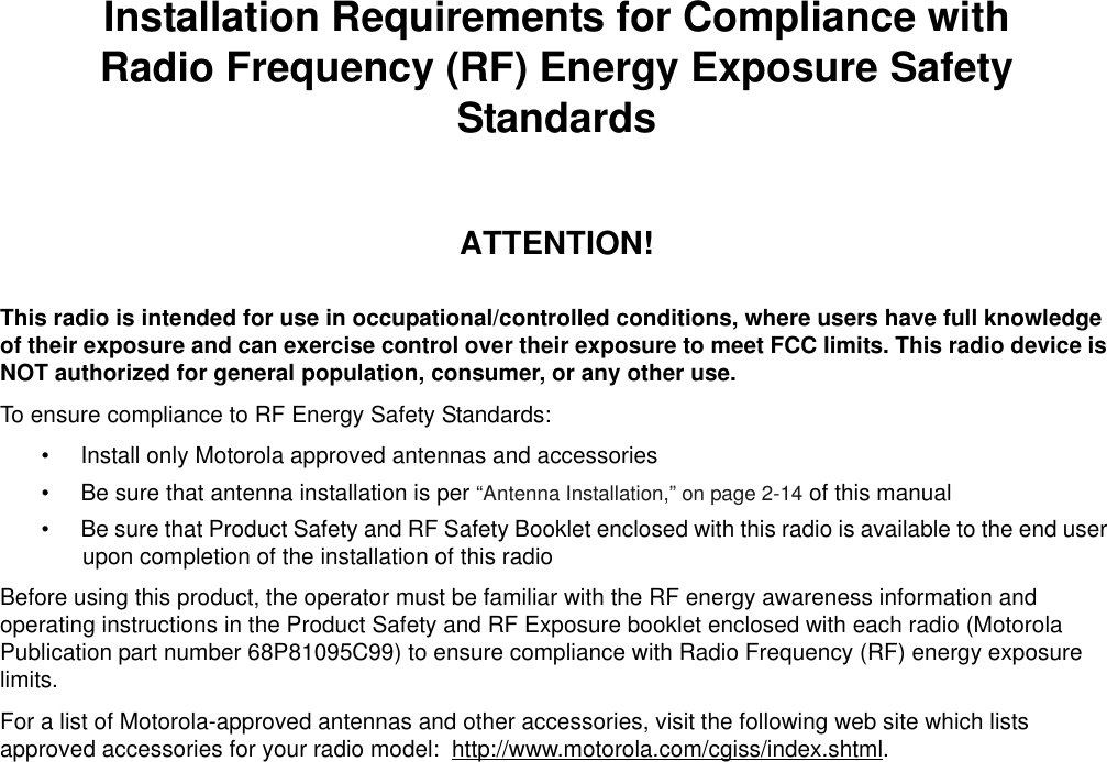 iiiInstallation Requirements for Compliance withRadio Frequency (RF) Energy Exposure Safety StandardsATTENTION!This radio is intended for use in occupational/controlled conditions, where users have full knowledge of their exposure and can exercise control over their exposure to meet FCC limits. This radio device is NOT authorized for general population, consumer, or any other use.To ensure compliance to RF Energy Safety Standards:• Install only Motorola approved antennas and accessories• Be sure that antenna installation is per “Antenna Installation,” on page 2-14 of this manual• Be sure that Product Safety and RF Safety Booklet enclosed with this radio is available to the end user upon completion of the installation of this radio Before using this product, the operator must be familiar with the RF energy awareness information and operating instructions in the Product Safety and RF Exposure booklet enclosed with each radio (Motorola Publication part number 68P81095C99) to ensure compliance with Radio Frequency (RF) energy exposure limits. For a list of Motorola-approved antennas and other accessories, visit the following web site which lists approved accessories for your radio model:  http://www.motorola.com/cgiss/index.shtml.
