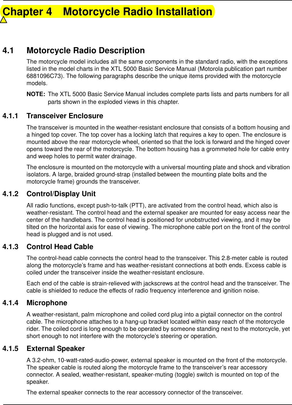 Chapter 4 Motorcycle Radio Installation4.1 Motorcycle Radio DescriptionThe motorcycle model includes all the same components in the standard radio, with the exceptions listed in the model charts in the XTL 5000 Basic Service Manual (Motorola publication part number 6881096C73). The following paragraphs describe the unique items provided with the motorcycle models. NOTE: The XTL 5000 Basic Service Manual includes complete parts lists and parts numbers for all parts shown in the exploded views in this chapter.4.1.1 Transceiver EnclosureThe transceiver is mounted in the weather-resistant enclosure that consists of a bottom housing and a hinged top cover. The top cover has a locking latch that requires a key to open. The enclosure is mounted above the rear motorcycle wheel, oriented so that the lock is forward and the hinged cover opens toward the rear of the motorcycle. The bottom housing has a grommeted hole for cable entry and weep holes to permit water drainage.The enclosure is mounted on the motorcycle with a universal mounting plate and shock and vibration isolators. A large, braided ground-strap (installed between the mounting plate bolts and the motorcycle frame) grounds the transceiver.4.1.2 Control/Display UnitAll radio functions, except push-to-talk (PTT), are activated from the control head, which also is weather-resistant. The control head and the external speaker are mounted for easy access near the center of the handlebars. The control head is positioned for unobstructed viewing, and it may be tilted on the horizontal axis for ease of viewing. The microphone cable port on the front of the control head is plugged and is not used. 4.1.3 Control Head CableThe control-head cable connects the control head to the transceiver. This 2.8-meter cable is routed along the motorcycle’s frame and has weather-resistant connections at both ends. Excess cable is coiled under the transceiver inside the weather-resistant enclosure.Each end of the cable is strain-relieved with jackscrews at the control head and the transceiver. The cable is shielded to reduce the effects of radio frequency interference and ignition noise.4.1.4 MicrophoneA weather-resistant, palm microphone and coiled cord plug into a pigtail connector on the control cable. The microphone attaches to a hang-up bracket located within easy reach of the motorcycle rider. The coiled cord is long enough to be operated by someone standing next to the motorcycle, yet short enough to not interfere with the motorcycle’s steering or operation.4.1.5 External SpeakerA 3.2-ohm, 10-watt-rated-audio-power, external speaker is mounted on the front of the motorcycle. The speaker cable is routed along the motorcycle frame to the transceiver’s rear accessory connector. A sealed, weather-resistant, speaker-muting (toggle) switch is mounted on top of the speaker.The external speaker connects to the rear accessory connector of the transceiver.