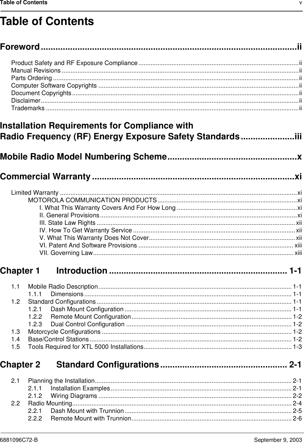 Table of Contents v6881096C72-B September 9, 2003Table of ContentsForeword.........................................................................................................iiProduct Safety and RF Exposure Compliance............................................................................................iiManual Revisions ........................................................................................................................................iiParts Ordering .............................................................................................................................................iiComputer Software Copyrights ...................................................................................................................iiDocument Copyrights..................................................................................................................................iiDisclaimer....................................................................................................................................................iiTrademarks .................................................................................................................................................iiInstallation Requirements for Compliance withRadio Frequency (RF) Energy Exposure Safety Standards......................iiiMobile Radio Model Numbering Scheme.....................................................xCommercial Warranty ...................................................................................xiLimited Warranty ........................................................................................................................................xiMOTOROLA COMMUNICATION PRODUCTS................................................................................xiI. What This Warranty Covers And For How Long .....................................................................xiII. General Provisions.................................................................................................................xiIII. State Law Rights ..................................................................................................................xiiIV. How To Get Warranty Service .............................................................................................xiiV. What This Warranty Does Not Cover....................................................................................xiiVI. Patent And Software Provisions ......................................................................................... xiiiVII. Governing Law................................................................................................................... xiiiChapter 1 Introduction ......................................................................... 1-11.1 Mobile Radio Description............................................................................................................... 1-11.1.1 Dimensions ....................................................................................................................... 1-11.2 Standard Configurations ................................................................................................................ 1-11.2.1 Dash Mount Configuration ................................................................................................ 1-11.2.2 Remote Mount Configuration............................................................................................ 1-21.2.3 Dual Control Configuration ............................................................................................... 1-21.3 Motorcycle Configurations ............................................................................................................. 1-21.4 Base/Control Stations.................................................................................................................... 1-21.5 Tools Required for XTL 5000 Installations..................................................................................... 1-3Chapter 2 Standard Configurations.................................................... 2-12.1 Planning the Installation................................................................................................................. 2-12.1.1 Installation Examples........................................................................................................ 2-12.1.2 Wiring Diagrams ............................................................................................................... 2-22.2 Radio Mounting.............................................................................................................................. 2-42.2.1 Dash Mount with Trunnion................................................................................................ 2-52.2.2 Remote Mount with Trunnion............................................................................................ 2-6