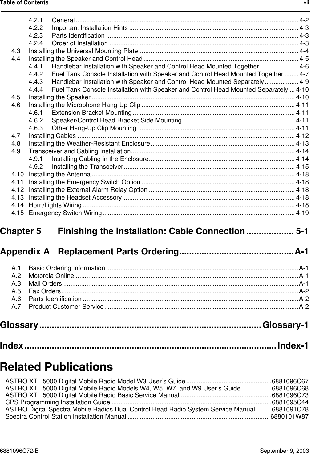 Table of Contents vii6881096C72-B September 9, 20034.2.1 General ............................................................................................................................. 4-24.2.2 Important Installation Hints ...............................................................................................4-34.2.3 Parts Identification ............................................................................................................ 4-34.2.4 Order of Installation .......................................................................................................... 4-34.3 Installing the Universal Mounting Plate.......................................................................................... 4-44.4 Installing the Speaker and Control Head ....................................................................................... 4-54.4.1 Handlebar Installation with Speaker and Control Head Mounted Together...................... 4-64.4.2 Fuel Tank Console Installation with Speaker and Control Head Mounted Together ........ 4-74.4.3 Handlebar Installation with Speaker and Control Head Mounted Separately................... 4-94.4.4 Fuel Tank Console Installation with Speaker and Control Head Mounted Separately ... 4-104.5 Installing the Speaker .................................................................................................................. 4-104.6 Installing the Microphone Hang-Up Clip ...................................................................................... 4-114.6.1 Extension Bracket Mounting ........................................................................................... 4-114.6.2 Speaker/Control Head Bracket Side Mounting ............................................................... 4-114.6.3 Other Hang-Up Clip Mounting ........................................................................................ 4-114.7 Installing Cables .......................................................................................................................... 4-124.8 Installing the Weather-Resistant Enclosure................................................................................. 4-134.9 Transceiver and Cabling Installation............................................................................................ 4-144.9.1 Installing Cabling in the Enclosure.................................................................................. 4-144.9.2 Installing the Transceiver................................................................................................ 4-154.10 Installing the Antenna .................................................................................................................. 4-184.11 Installing the Emergency Switch Option ......................................................................................4-184.12 Installing the External Alarm Relay Option ..................................................................................4-184.13 Installing the Headset Accessory................................................................................................. 4-184.14 Horn/Lights Wiring ....................................................................................................................... 4-184.15 Emergency Switch Wiring............................................................................................................ 4-19Chapter 5 Finishing the Installation: Cable Connection................... 5-1Appendix A Replacement Parts Ordering..............................................A-1A.1 Basic Ordering Information ............................................................................................................A-1A.2 Motorola Online .............................................................................................................................A-1A.3 Mail Orders ....................................................................................................................................A-1A.5 Fax Orders.....................................................................................................................................A-2A.6 Parts Identification .........................................................................................................................A-2A.7 Product Customer Service.............................................................................................................A-2Glossary.........................................................................................Glossary-1Index.....................................................................................................Index-1Related PublicationsASTRO XTL 5000 Digital Mobile Radio Model W3 User’s Guide ................................................6881096C67ASTRO XTL 5000 Digital Mobile Radio Models W4, W5, W7, and W9 User’s Guide ................6881096C68ASTRO XTL 5000 Digital Mobile Radio Basic Service Manual ...................................................6881096C73CPS Programming Installation Guide ..........................................................................................6881095C44ASTRO Digital Spectra Mobile Radios Dual Control Head Radio System Service Manual.........6881091C78Spectra Control Station Installation Manual ................................................................................6880101W87