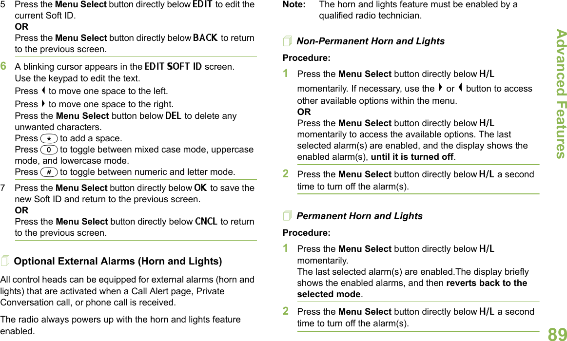 Advanced FeaturesEnglish895 Press the Menu Select button directly below EDIT to edit the current Soft ID.ORPress the Menu Select button directly below BACK to return to the previous screen.6A blinking cursor appears in the EDIT SOFT ID screen.Use the keypad to edit the text.Press &lt; to move one space to the left. Press &gt; to move one space to the right.Press the Menu Select button below DEL to delete any unwanted characters.Press * to add a space.Press 0 to toggle between mixed case mode, uppercase mode, and lowercase mode.Press # to toggle between numeric and letter mode.7 Press the Menu Select button directly below OK to save the new Soft ID and return to the previous screen.ORPress the Menu Select button directly below CNCL to return to the previous screen.Optional External Alarms (Horn and Lights)All control heads can be equipped for external alarms (horn and lights) that are activated when a Call Alert page, Private Conversation call, or phone call is received.The radio always powers up with the horn and lights feature enabled.Note: The horn and lights feature must be enabled by a qualified radio technician.Non-Permanent Horn and LightsProcedure:1Press the Menu Select button directly below H/L momentarily. If necessary, use the &gt; or &lt; button to access other available options within the menu.ORPress the Menu Select button directly below H/L momentarily to access the available options. The last selected alarm(s) are enabled, and the display shows the enabled alarm(s), until it is turned off.2Press the Menu Select button directly below H/L a second time to turn off the alarm(s).Permanent Horn and LightsProcedure:1Press the Menu Select button directly below H/L momentarily. The last selected alarm(s) are enabled.The display briefly shows the enabled alarms, and then reverts back to the selected mode.2Press the Menu Select button directly below H/L a second time to turn off the alarm(s).