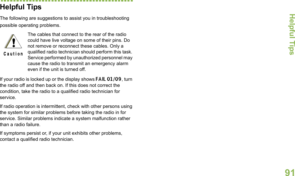 Helpful TipsEnglish91Helpful TipsThe following are suggestions to assist you in troubleshooting possible operating problems.If your radio is locked up or the display shows FAIL 01/09, turn the radio off and then back on. If this does not correct the condition, take the radio to a qualified radio technician for service.If radio operation is intermittent, check with other persons using the system for similar problems before taking the radio in for service. Similar problems indicate a system malfunction rather than a radio failure.If symptoms persist or, if your unit exhibits other problems, contact a qualified radio technician.The cables that connect to the rear of the radio could have live voltage on some of their pins. Do not remove or reconnect these cables. Only a qualified radio technician should perform this task. Service performed by unauthorized personnel may cause the radio to transmit an emergency alarm even if the unit is turned off.!