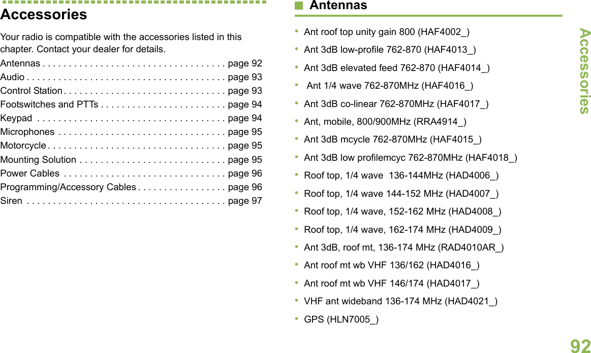 AccessoriesEnglish92Accessories Your radio is compatible with the accessories listed in this chapter. Contact your dealer for details.Antennas . . . . . . . . . . . . . . . . . . . . . . . . . . . . . . . . . . . page 92Audio . . . . . . . . . . . . . . . . . . . . . . . . . . . . . . . . . . . . . . page 93Control Station. . . . . . . . . . . . . . . . . . . . . . . . . . . . . . . page 93Footswitches and PTTs . . . . . . . . . . . . . . . . . . . . . . . . page 94Keypad  . . . . . . . . . . . . . . . . . . . . . . . . . . . . . . . . . . . . page 94Microphones . . . . . . . . . . . . . . . . . . . . . . . . . . . . . . . . page 95Motorcycle . . . . . . . . . . . . . . . . . . . . . . . . . . . . . . . . . . page 95Mounting Solution . . . . . . . . . . . . . . . . . . . . . . . . . . . . page 95Power Cables  . . . . . . . . . . . . . . . . . . . . . . . . . . . . . . . page 96Programming/Accessory Cables . . . . . . . . . . . . . . . . . page 96Siren  . . . . . . . . . . . . . . . . . . . . . . . . . . . . . . . . . . . . . . page 97Antennas•Ant roof top unity gain 800 (HAF4002_)•Ant 3dB low-profile 762-870 (HAF4013_)•Ant 3dB elevated feed 762-870 (HAF4014_)• Ant 1/4 wave 762-870MHz (HAF4016_)•Ant 3dB co-linear 762-870MHz (HAF4017_)•Ant, mobile, 800/900MHz (RRA4914_)•Ant 3dB mcycle 762-870MHz (HAF4015_)•Ant 3dB low profilemcyc 762-870MHz (HAF4018_)•Roof top, 1/4 wave  136-144MHz (HAD4006_)•Roof top, 1/4 wave 144-152 MHz (HAD4007_)•Roof top, 1/4 wave, 152-162 MHz (HAD4008_)•Roof top, 1/4 wave, 162-174 MHz (HAD4009_)•Ant 3dB, roof mt, 136-174 MHz (RAD4010AR_)•Ant roof mt wb VHF 136/162 (HAD4016_)•Ant roof mt wb VHF 146/174 (HAD4017_)•VHF ant wideband 136-174 MHz (HAD4021_)•GPS (HLN7005_)