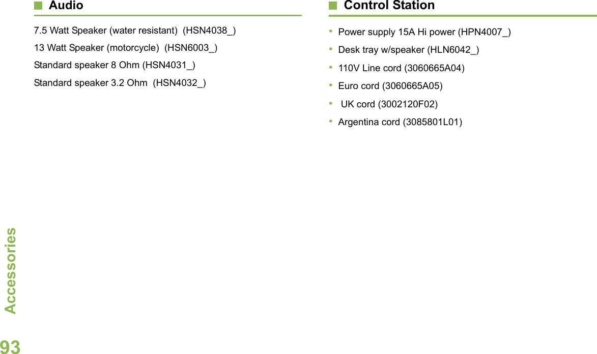 AccessoriesEnglish93Audio7.5 Watt Speaker (water resistant)  (HSN4038_)13 Watt Speaker (motorcycle)  (HSN6003_)Standard speaker 8 Ohm (HSN4031_)Standard speaker 3.2 Ohm  (HSN4032_)Control Station•Power supply 15A Hi power (HPN4007_)•Desk tray w/speaker (HLN6042_)•110V Line cord (3060665A04)•Euro cord (3060665A05)• UK cord (3002120F02)•Argentina cord (3085801L01)