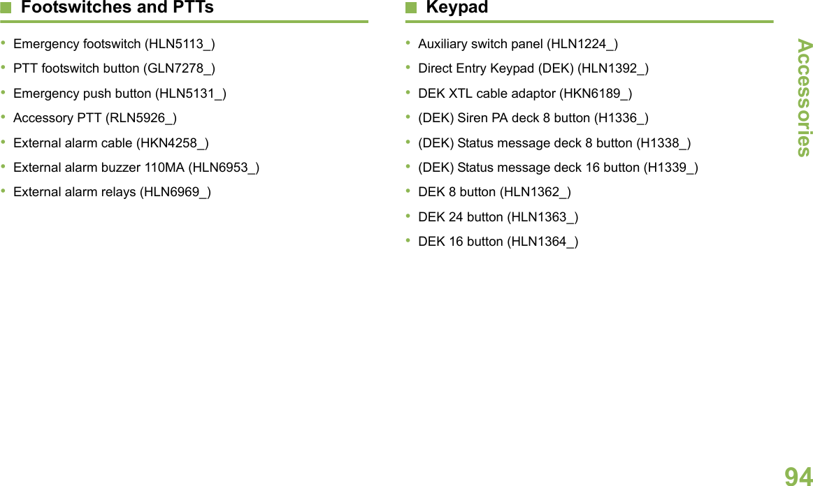 AccessoriesEnglish94Footswitches and PTTs•Emergency footswitch (HLN5113_)•PTT footswitch button (GLN7278_)•Emergency push button (HLN5131_)•Accessory PTT (RLN5926_)•External alarm cable (HKN4258_)•External alarm buzzer 110MA (HLN6953_)•External alarm relays (HLN6969_)Keypad•Auxiliary switch panel (HLN1224_)•Direct Entry Keypad (DEK) (HLN1392_)•DEK XTL cable adaptor (HKN6189_)•(DEK) Siren PA deck 8 button (H1336_)•(DEK) Status message deck 8 button (H1338_)•(DEK) Status message deck 16 button (H1339_)•DEK 8 button (HLN1362_)•DEK 24 button (HLN1363_)•DEK 16 button (HLN1364_)
