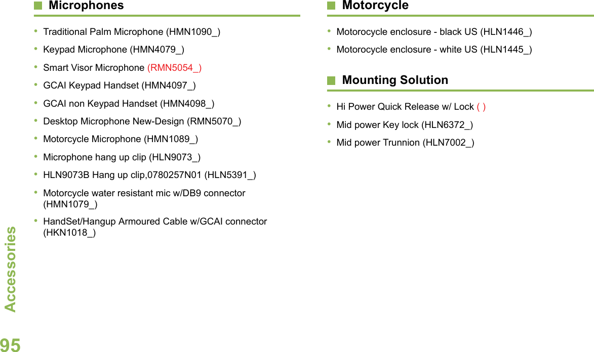 AccessoriesEnglish95Microphones•Traditional Palm Microphone (HMN1090_)•Keypad Microphone (HMN4079_)•Smart Visor Microphone (RMN5054_)•GCAI Keypad Handset (HMN4097_)•GCAI non Keypad Handset (HMN4098_)•Desktop Microphone New-Design (RMN5070_)•Motorcycle Microphone (HMN1089_)•Microphone hang up clip (HLN9073_)•HLN9073B Hang up clip,0780257N01 (HLN5391_)•Motorcycle water resistant mic w/DB9 connector (HMN1079_)•HandSet/Hangup Armoured Cable w/GCAI connector (HKN1018_)Motorcycle •Motorocycle enclosure - black US (HLN1446_)•Motorocycle enclosure - white US (HLN1445_)Mounting Solution•Hi Power Quick Release w/ Lock ( )•Mid power Key lock (HLN6372_)•Mid power Trunnion (HLN7002_)