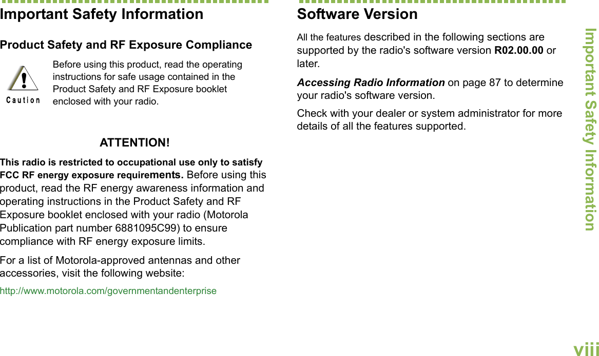 Important Safety InformationEnglishviiiImportant Safety InformationProduct Safety and RF Exposure ComplianceATTENTION! This radio is restricted to occupational use only to satisfy FCC RF energy exposure requirements. Before using this product, read the RF energy awareness information and operating instructions in the Product Safety and RF Exposure booklet enclosed with your radio (Motorola Publication part number 6881095C99) to ensure compliance with RF energy exposure limits. For a list of Motorola-approved antennas and other accessories, visit the following website: http://www.motorola.com/governmentandenterpriseSoftware VersionAll the features described in the following sections are supported by the radio&apos;s software version R02.00.00 or later.Accessing Radio Information on page 87 to determine your radio&apos;s software version. Check with your dealer or system administrator for more details of all the features supported.Before using this product, read the operating instructions for safe usage contained in the Product Safety and RF Exposure booklet enclosed with your radio.!