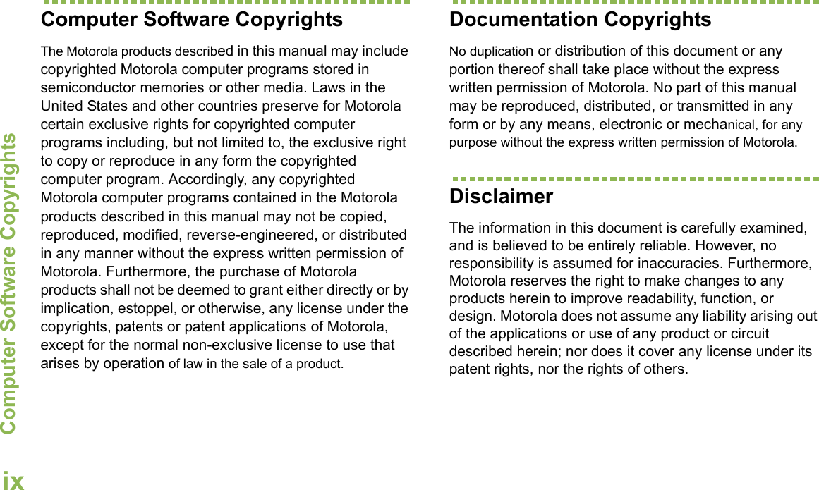 Computer Software CopyrightsEnglishixComputer Software CopyrightsThe Motorola products described in this manual may include copyrighted Motorola computer programs stored in semiconductor memories or other media. Laws in the United States and other countries preserve for Motorola certain exclusive rights for copyrighted computer programs including, but not limited to, the exclusive right to copy or reproduce in any form the copyrighted computer program. Accordingly, any copyrighted Motorola computer programs contained in the Motorola products described in this manual may not be copied, reproduced, modified, reverse-engineered, or distributed in any manner without the express written permission of Motorola. Furthermore, the purchase of Motorola products shall not be deemed to grant either directly or by implication, estoppel, or otherwise, any license under the copyrights, patents or patent applications of Motorola, except for the normal non-exclusive license to use that arises by operation of law in the sale of a product.Documentation CopyrightsNo duplication or distribution of this document or any portion thereof shall take place without the express written permission of Motorola. No part of this manual may be reproduced, distributed, or transmitted in any form or by any means, electronic or mechanical, for any purpose without the express written permission of Motorola.DisclaimerThe information in this document is carefully examined, and is believed to be entirely reliable. However, no responsibility is assumed for inaccuracies. Furthermore, Motorola reserves the right to make changes to any products herein to improve readability, function, or design. Motorola does not assume any liability arising out of the applications or use of any product or circuit described herein; nor does it cover any license under its patent rights, nor the rights of others. 