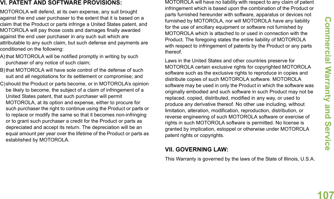 Commercial Warranty and ServiceEnglish107VI. PATENT AND SOFTWARE PROVISIONS:MOTOROLA will defend, at its own expense, any suit brought against the end user purchaser to the extent that it is based on a claim that the Product or parts infringe a United States patent, and MOTOROLA will pay those costs and damages finally awarded against the end user purchaser in any such suit which are attributable to any such claim, but such defense and payments are conditioned on the following:A) that MOTOROLA will be notified promptly in writing by such purchaser of any notice of such claim;B) that MOTOROLA will have sole control of the defense of such suit and all negotiations for its settlement or compromise; andC)should the Product or parts become, or in MOTOROLA’s opinion be likely to become, the subject of a claim of infringement of a United States patent, that such purchaser will permit MOTOROLA, at its option and expense, either to procure for such purchaser the right to continue using the Product or parts or to replace or modify the same so that it becomes non-infringing or to grant such purchaser a credit for the Product or parts as depreciated and accept its return. The depreciation will be an equal amount per year over the lifetime of the Product or parts as established by MOTOROLA.MOTOROLA will have no liability with respect to any claim of patent infringement which is based upon the combination of the Product or parts furnished hereunder with software, apparatus or devices not furnished by MOTOROLA, nor will MOTOROLA have any liability for the use of ancillary equipment or software not furnished by MOTOROLA which is attached to or used in connection with the Product. The foregoing states the entire liability of MOTOROLA with respect to infringement of patents by the Product or any parts thereof.Laws in the United States and other countries preserve for MOTOROLA certain exclusive rights for copyrighted MOTOROLA software such as the exclusive rights to reproduce in copies and distribute copies of such MOTOROLA software. MOTOROLA software may be used in only the Product in which the software was originally embodied and such software in such Product may not be replaced, copied, distributed, modified in any way, or used to produce any derivative thereof. No other use including, without limitation, alteration, modification, reproduction, distribution, or reverse engineering of such MOTOROLA software or exercise of rights in such MOTOROLA software is permitted. No license is granted by implication, estoppel or otherwise under MOTOROLA patent rights or copyrights.VII. GOVERNING LAW:This Warranty is governed by the laws of the State of Illinois, U.S.A.