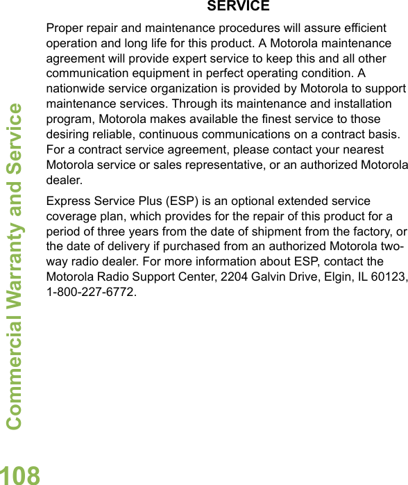 Commercial Warranty and ServiceEnglish108SERVICEProper repair and maintenance procedures will assure efficient operation and long life for this product. A Motorola maintenance agreement will provide expert service to keep this and all other communication equipment in perfect operating condition. A nationwide service organization is provided by Motorola to support maintenance services. Through its maintenance and installation program, Motorola makes available the finest service to those desiring reliable, continuous communications on a contract basis. For a contract service agreement, please contact your nearest Motorola service or sales representative, or an authorized Motorola dealer.Express Service Plus (ESP) is an optional extended service coverage plan, which provides for the repair of this product for a period of three years from the date of shipment from the factory, or the date of delivery if purchased from an authorized Motorola two-way radio dealer. For more information about ESP, contact the Motorola Radio Support Center, 2204 Galvin Drive, Elgin, IL 60123, 1-800-227-6772.