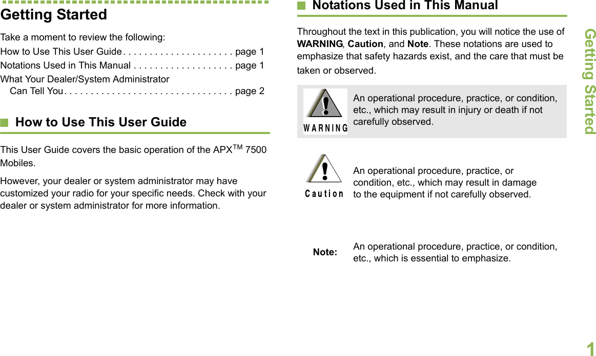 Getting StartedEnglish1Getting StartedTake a moment to review the following:How to Use This User Guide. . . . . . . . . . . . . . . . . . . . . page 1Notations Used in This Manual . . . . . . . . . . . . . . . . . . . page 1What Your Dealer/System Administrator Can Tell You. . . . . . . . . . . . . . . . . . . . . . . . . . . . . . . . page 2How to Use This User GuideThis User Guide covers the basic operation of the APX™ 7500 Mobiles.However, your dealer or system administrator may have customized your radio for your specific needs. Check with your dealer or system administrator for more information.Notations Used in This ManualThroughout the text in this publication, you will notice the use of WARNING, Caution, and Note. These notations are used to emphasize that safety hazards exist, and the care that must be taken or observed.An operational procedure, practice, or condition, etc., which may result in injury or death if not carefully observed.An operational procedure, practice, or condition, etc., which may result in damage to the equipment if not carefully observed.Note: An operational procedure, practice, or condition, etc., which is essential to emphasize.!W A R N I N G!!