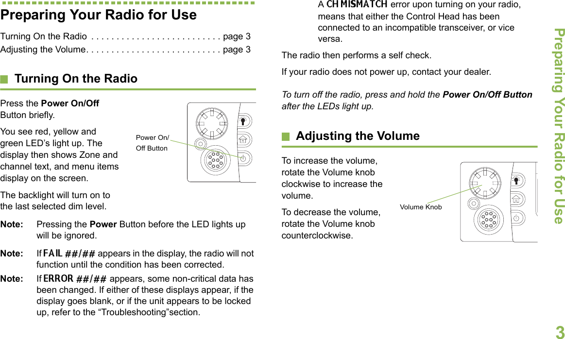 Preparing Your Radio for UseEnglish3Preparing Your Radio for UseTurning On the Radio  . . . . . . . . . . . . . . . . . . . . . . . . . . page 3Adjusting the Volume. . . . . . . . . . . . . . . . . . . . . . . . . . . page 3Turning On the RadioPress the Power On/Off Button briefly. You see red, yellow and green LED’s light up. The display then shows Zone and channel text, and menu items display on the screen. The backlight will turn on to the last selected dim level. Note: Pressing the Power Button before the LED lights up will be ignored.Note: If FAIL ##/## appears in the display, the radio will not function until the condition has been corrected.Note: If ERROR ##/## appears, some non-critical data has been changed. If either of these displays appear, if the display goes blank, or if the unit appears to be locked up, refer to the “Troubleshooting”section.A CH MISMATCH error upon turning on your radio, means that either the Control Head has been connected to an incompatible transceiver, or vice versa.The radio then performs a self check.If your radio does not power up, contact your dealer.To turn off the radio, press and hold the Power On/Off Button after the LEDs light up.Adjusting the VolumeTo increase the volume, rotate the Volume knob clockwise to increase the volume.    To decrease the volume, rotate the Volume knob counterclockwise.Power On/Off ButtonVolume Knob