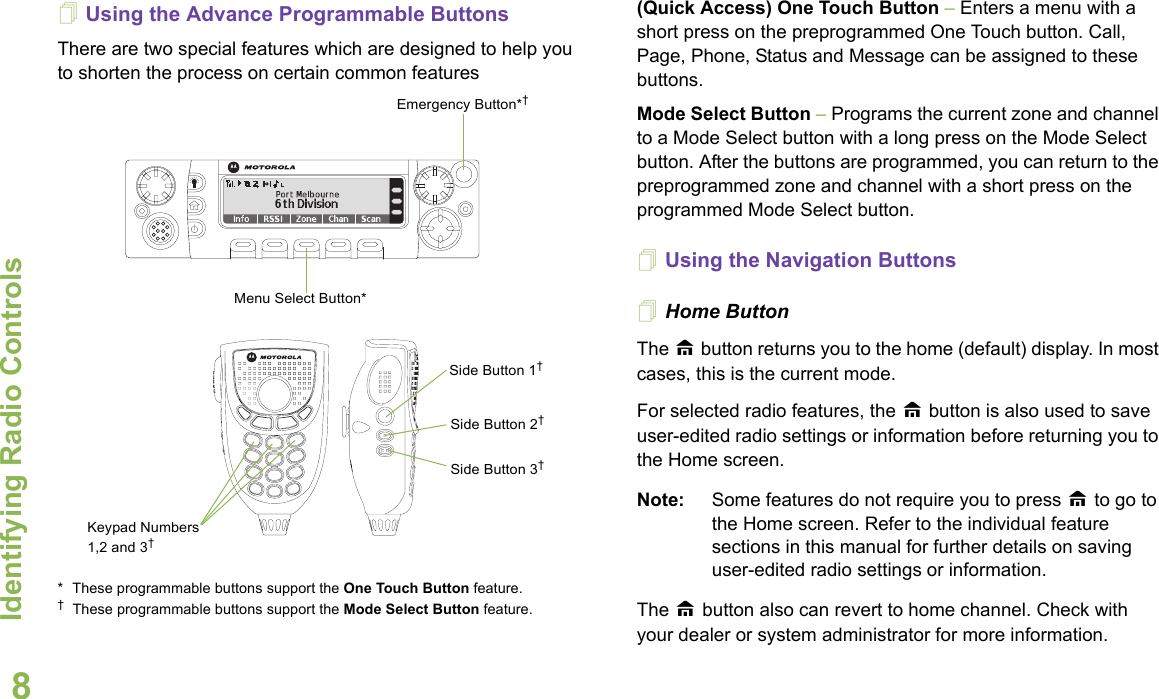 Identifying Radio ControlsEnglish8Using the Advance Programmable ButtonsThere are two special features which are designed to help you to shorten the process on certain common features * These programmable buttons support the One Touch Button feature. †These programmable buttons support the Mode Select Button feature. (Quick Access) One Touch Button – Enters a menu with a short press on the preprogrammed One Touch button. Call, Page, Phone, Status and Message can be assigned to these buttons. Mode Select Button – Programs the current zone and channel to a Mode Select button with a long press on the Mode Select button. After the buttons are programmed, you can return to the preprogrammed zone and channel with a short press on the programmed Mode Select button.Using the Navigation ButtonsHome Button    The H button returns you to the home (default) display. In most cases, this is the current mode. For selected radio features, the H button is also used to save user-edited radio settings or information before returning you to the Home screen.Note: Some features do not require you to press H to go to the Home screen. Refer to the individual feature sections in this manual for further details on saving user-edited radio settings or information.The H button also can revert to home channel. Check with your dealer or system administrator for more information.Side Button 1† Side Button 2†Side Button 3†Menu Select Button*Emergency Button*†Keypad Numbers 1,2 and 3†
