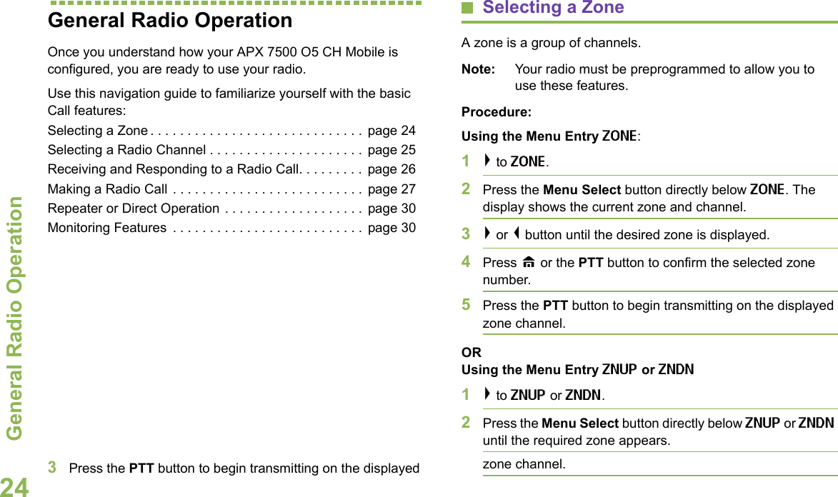 General Radio OperationEnglish24General Radio OperationOnce you understand how your APX 7500 O5 CH Mobile is configured, you are ready to use your radio.Use this navigation guide to familiarize yourself with the basic Call features:Selecting a Zone . . . . . . . . . . . . . . . . . . . . . . . . . . . . .  page 24Selecting a Radio Channel . . . . . . . . . . . . . . . . . . . . . page 25Receiving and Responding to a Radio Call. . . . . . . . . page 26Making a Radio Call . . . . . . . . . . . . . . . . . . . . . . . . . . page 27Repeater or Direct Operation . . . . . . . . . . . . . . . . . . .  page 30Monitoring Features  . . . . . . . . . . . . . . . . . . . . . . . . . . page 30Selecting a ZoneA zone is a group of channels.Note: Your radio must be preprogrammed to allow you to use these features.Procedure:Using the Menu Entry ZONE:1&gt; to ZONE.2Press the Menu Select button directly below ZONE. The display shows the current zone and channel.3&gt; or &lt; button until the desired zone is displayed.4Press H or the PTT button to confirm the selected zone number. 5Press the PTT button to begin transmitting on the displayed zone channel.ORUsing the Menu Entry ZNUP or ZNDN1&gt; to ZNUP or ZNDN. 2Press the Menu Select button directly below ZNUP or ZNDN until the required zone appears.3Press the PTT button to begin transmitting on the displayed  zone channel.
