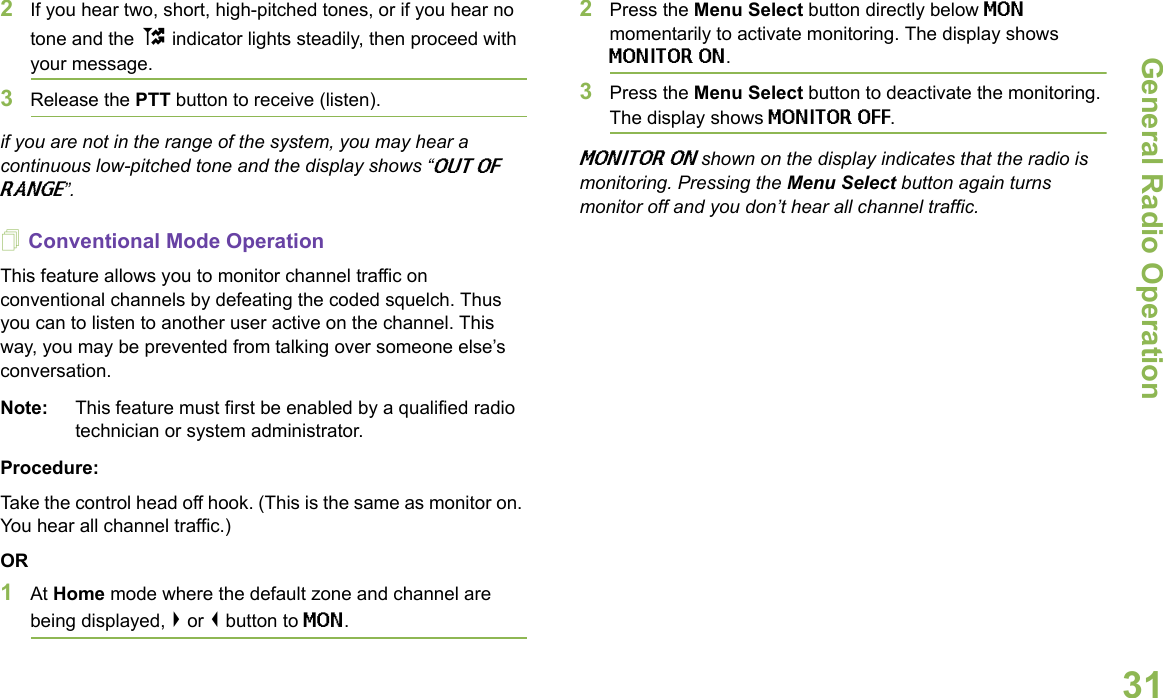 General Radio OperationEnglish312If you hear two, short, high-pitched tones, or if you hear no tone and the t indicator lights steadily, then proceed with your message. 3Release the PTT button to receive (listen).if you are not in the range of the system, you may hear a continuous low-pitched tone and the display shows “OUT OF RANGE”. Conventional Mode OperationThis feature allows you to monitor channel traffic on conventional channels by defeating the coded squelch. Thus you can to listen to another user active on the channel. This way, you may be prevented from talking over someone else’s conversation. Note: This feature must first be enabled by a qualified radio technician or system administrator.Procedure:Take the control head off hook. (This is the same as monitor on. You hear all channel traffic.)OR1At Home mode where the default zone and channel are being displayed, &gt; or &lt; button to MON.2Press the Menu Select button directly below MON momentarily to activate monitoring. The display shows MONITOR ON.3Press the Menu Select button to deactivate the monitoring. The display shows MONITOR OFF. MONITOR ON shown on the display indicates that the radio is monitoring. Pressing the Menu Select button again turns monitor off and you don’t hear all channel traffic.