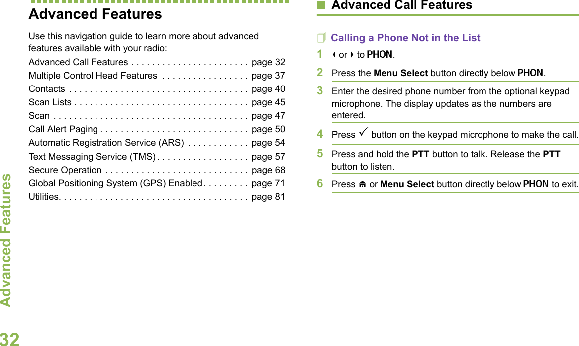 Advanced FeaturesEnglish32Advanced Features Use this navigation guide to learn more about advanced features available with your radio:Advanced Call Features . . . . . . . . . . . . . . . . . . . . . . .  page 32Multiple Control Head Features  . . . . . . . . . . . . . . . . . page 37Contacts  . . . . . . . . . . . . . . . . . . . . . . . . . . . . . . . . . . .  page 40Scan Lists . . . . . . . . . . . . . . . . . . . . . . . . . . . . . . . . . .  page 45Scan . . . . . . . . . . . . . . . . . . . . . . . . . . . . . . . . . . . . . .  page 47Call Alert Paging . . . . . . . . . . . . . . . . . . . . . . . . . . . . . page 50Automatic Registration Service (ARS)  . . . . . . . . . . . . page 54Text Messaging Service (TMS) . . . . . . . . . . . . . . . . . .  page 57Secure Operation . . . . . . . . . . . . . . . . . . . . . . . . . . . . page 68Global Positioning System (GPS) Enabled. . . . . . . . .  page 71Utilities. . . . . . . . . . . . . . . . . . . . . . . . . . . . . . . . . . . . .  page 81Advanced Call FeaturesCalling a Phone Not in the List1&lt; or &gt; to PHON.2Press the Menu Select button directly below PHON.3Enter the desired phone number from the optional keypad microphone. The display updates as the numbers are entered.4Press 3 button on the keypad microphone to make the call.5Press and hold the PTT button to talk. Release the PTT button to listen.6Press H or Menu Select button directly below PHON to exit.