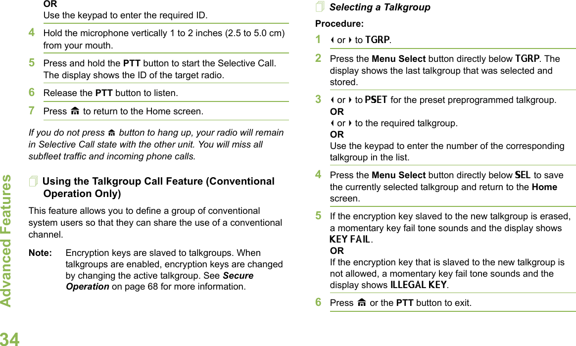 Advanced FeaturesEnglish34ORUse the keypad to enter the required ID.4Hold the microphone vertically 1 to 2 inches (2.5 to 5.0 cm) from your mouth.5Press and hold the PTT button to start the Selective Call. The display shows the ID of the target radio. 6Release the PTT button to listen.7Press H to return to the Home screen.If you do not press H button to hang up, your radio will remain in Selective Call state with the other unit. You will miss all subfleet traffic and incoming phone calls.Using the Talkgroup Call Feature (Conventional Operation Only)This feature allows you to define a group of conventional system users so that they can share the use of a conventional channel.Note: Encryption keys are slaved to talkgroups. When talkgroups are enabled, encryption keys are changed by changing the active talkgroup. See Secure Operation on page 68 for more information.Selecting a TalkgroupProcedure:1&lt; or &gt; to TGRP.2Press the Menu Select button directly below TGRP. The display shows the last talkgroup that was selected and stored.3&lt; or &gt; to PSET for the preset preprogrammed talkgroup. OR&lt; or &gt; to the required talkgroup.ORUse the keypad to enter the number of the correspondingtalkgroup in the list.4Press the Menu Select button directly below SEL to save the currently selected talkgroup and return to the Home screen.5If the encryption key slaved to the new talkgroup is erased, a momentary key fail tone sounds and the display shows KEY FAIL.ORIf the encryption key that is slaved to the new talkgroup is not allowed, a momentary key fail tone sounds and the display shows ILLEGAL KEY.6Press H or the PTT button to exit.