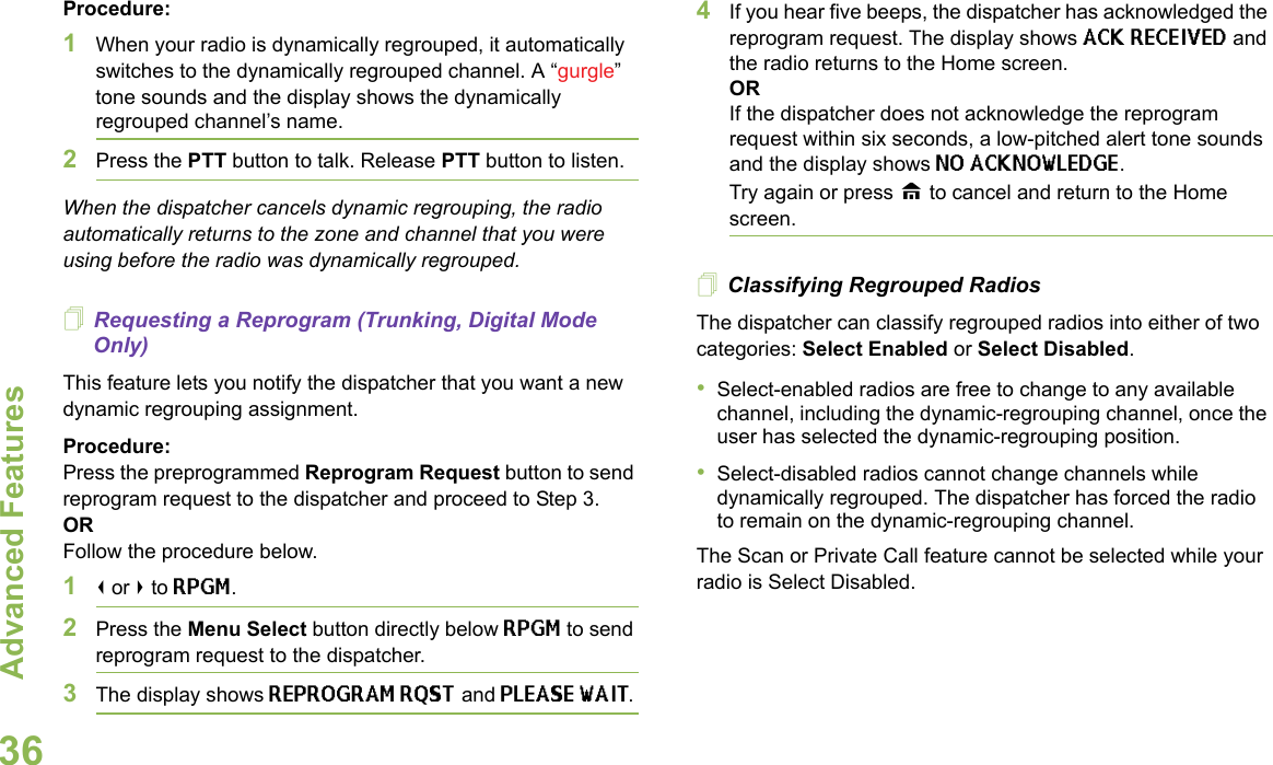 Advanced FeaturesEnglish36Procedure:1When your radio is dynamically regrouped, it automatically switches to the dynamically regrouped channel. A “gurgle” tone sounds and the display shows the dynamically regrouped channel’s name.2Press the PTT button to talk. Release PTT button to listen.When the dispatcher cancels dynamic regrouping, the radio automatically returns to the zone and channel that you were using before the radio was dynamically regrouped.Requesting a Reprogram (Trunking, Digital Mode Only)This feature lets you notify the dispatcher that you want a new dynamic regrouping assignment.Procedure:Press the preprogrammed Reprogram Request button to send reprogram request to the dispatcher and proceed to Step 3. OR Follow the procedure below.1&lt; or &gt; to RPGM.2Press the Menu Select button directly below RPGM to send reprogram request to the dispatcher.3The display shows REPROGRAM RQST and PLEASE WAIT.4If you hear five beeps, the dispatcher has acknowledged the reprogram request. The display shows ACK RECEIVED and the radio returns to the Home screen.ORIf the dispatcher does not acknowledge the reprogram request within six seconds, a low-pitched alert tone sounds and the display shows NO ACKNOWLEDGE. Try again or press H to cancel and return to the Home screen.Classifying Regrouped RadiosThe dispatcher can classify regrouped radios into either of two categories: Select Enabled or Select Disabled.•Select-enabled radios are free to change to any available channel, including the dynamic-regrouping channel, once the user has selected the dynamic-regrouping position.•Select-disabled radios cannot change channels while dynamically regrouped. The dispatcher has forced the radio to remain on the dynamic-regrouping channel.The Scan or Private Call feature cannot be selected while your radio is Select Disabled.