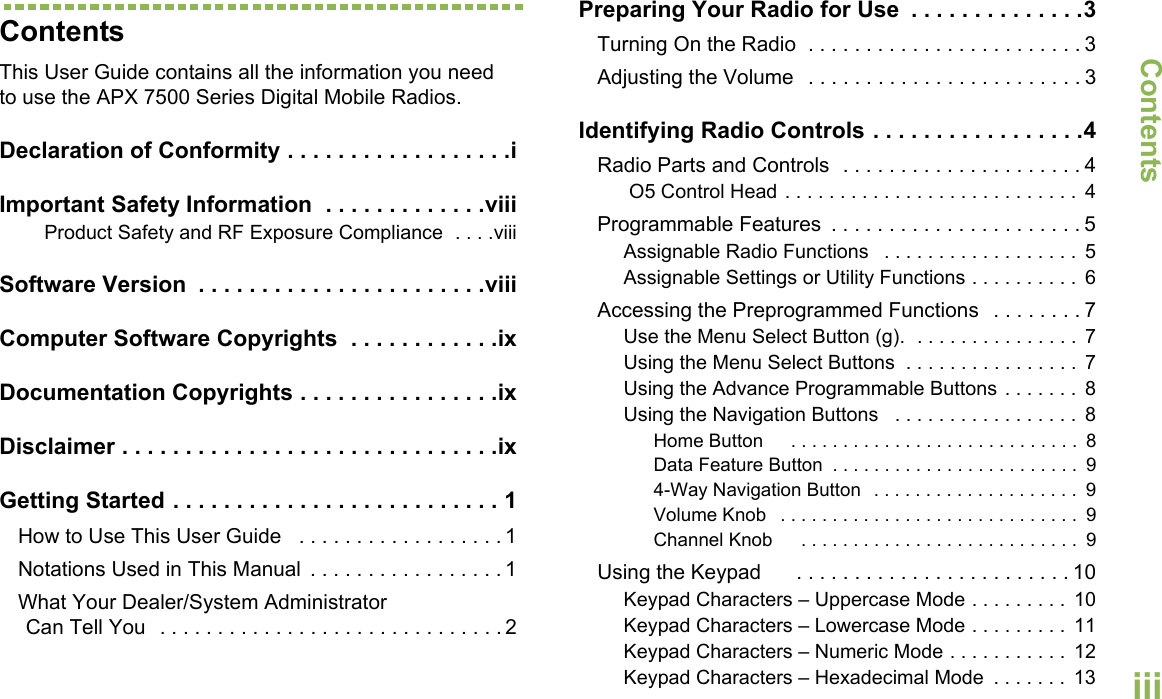 ContentsEnglishiiiContentsThis User Guide contains all the information you need to use the APX 7500 Series Digital Mobile Radios.Declaration of Conformity . . . . . . . . . . . . . . . . . .iImportant Safety Information  . . . . . . . . . . . . .viiiProduct Safety and RF Exposure Compliance  . . . .viiiSoftware Version  . . . . . . . . . . . . . . . . . . . . . . .viiiComputer Software Copyrights  . . . . . . . . . . . .ixDocumentation Copyrights . . . . . . . . . . . . . . . .ixDisclaimer . . . . . . . . . . . . . . . . . . . . . . . . . . . . . .ixGetting Started . . . . . . . . . . . . . . . . . . . . . . . . . . 1How to Use This User Guide   . . . . . . . . . . . . . . . . . . 1Notations Used in This Manual  . . . . . . . . . . . . . . . . . 1What Your Dealer/System Administrator Can Tell You  . . . . . . . . . . . . . . . . . . . . . . . . . . . . . . 2Preparing Your Radio for Use  . . . . . . . . . . . . . .3Turning On the Radio  . . . . . . . . . . . . . . . . . . . . . . . . 3Adjusting the Volume   . . . . . . . . . . . . . . . . . . . . . . . . 3Identifying Radio Controls . . . . . . . . . . . . . . . . .4Radio Parts and Controls  . . . . . . . . . . . . . . . . . . . . . 4 O5 Control Head . . . . . . . . . . . . . . . . . . . . . . . . . . .  4Programmable Features  . . . . . . . . . . . . . . . . . . . . . . 5Assignable Radio Functions   . . . . . . . . . . . . . . . . . .  5Assignable Settings or Utility Functions . . . . . . . . . .  6Accessing the Preprogrammed Functions   . . . . . . . . 7Use the Menu Select Button (g).  . . . . . . . . . . . . . . .  7Using the Menu Select Buttons  . . . . . . . . . . . . . . . .  7Using the Advance Programmable Buttons . . . . . . .  8Using the Navigation Buttons   . . . . . . . . . . . . . . . . .  8Home Button     . . . . . . . . . . . . . . . . . . . . . . . . . . . .  8Data Feature Button  . . . . . . . . . . . . . . . . . . . . . . . .  94-Way Navigation Button  . . . . . . . . . . . . . . . . . . . .  9Volume Knob   . . . . . . . . . . . . . . . . . . . . . . . . . . . . .  9Channel Knob     . . . . . . . . . . . . . . . . . . . . . . . . . . .  9Using the Keypad      . . . . . . . . . . . . . . . . . . . . . . . . 10Keypad Characters – Uppercase Mode . . . . . . . . .  10Keypad Characters – Lowercase Mode . . . . . . . . .  11Keypad Characters – Numeric Mode . . . . . . . . . . .  12Keypad Characters – Hexadecimal Mode  . . . . . . .  13