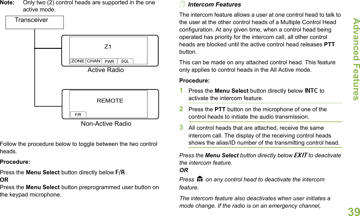 Advanced FeaturesEnglish39Note: Only two (2) control heads are supported in the one active mode.Follow the procedure below to toggle between the two control heads.Procedure:Press the Menu Select button directly below F/R.ORPress the Menu Select button preprogrammed user button on the keypad microphone.Intercom FeaturesThe intercom feature allows a user at one control head to talk to the user at the other control heads of a Multiple Control Head configuration. At any given time, when a control head being operated has priority for the intercom call, all other control heads are blocked until the active control head releases PTT button.This can be made on any attached control head. This feature only applies to control heads in the All Active mode. Procedure:1Press the Menu Select button directly below INTC to activate the intercom feature.2Press the PTT button on the microphone of one of the control heads to initiate the audio transmission. 3All control heads that are attached, receive the same intercom call. The display of the receiving control heads shows the alias/ID number of the transmitting control head.Press the Menu Select button directly below EXIT to deactivate the intercom feature. ORPress H on any control head to deactivate the intercom feature.The intercom feature also deactivates when user initiates a mode change. If the radio is on an emergency channel, TransceiverZ1ZONECHANPWR SQLREMOTEF/RActive RadioNon-Active Radio