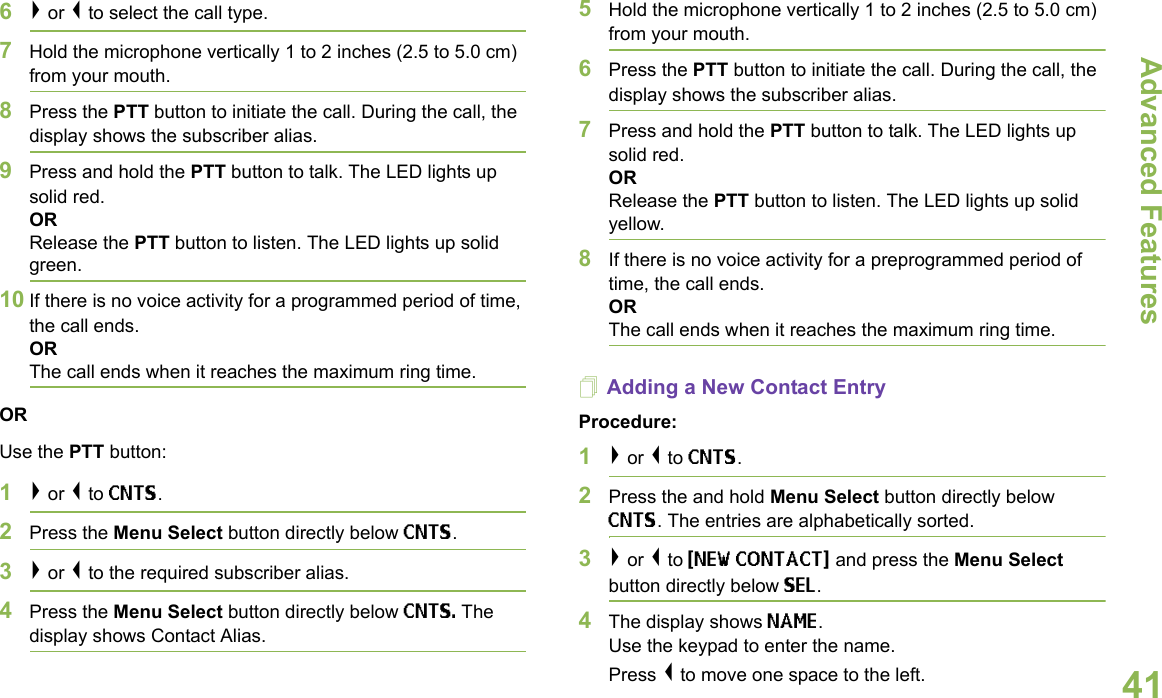 Advanced FeaturesEnglish416&gt; or &lt; to select the call type.7Hold the microphone vertically 1 to 2 inches (2.5 to 5.0 cm) from your mouth.8Press the PTT button to initiate the call. During the call, the display shows the subscriber alias.9Press and hold the PTT button to talk. The LED lights up solid red.ORRelease the PTT button to listen. The LED lights up solid green.10 If there is no voice activity for a programmed period of time, the call ends.ORThe call ends when it reaches the maximum ring time.ORUse the PTT button:1&gt; or &lt; to CNTS.2Press the Menu Select button directly below CNTS. 3&gt; or &lt; to the required subscriber alias. 4Press the Menu Select button directly below CNTS. The display shows Contact Alias.5Hold the microphone vertically 1 to 2 inches (2.5 to 5.0 cm) from your mouth.6Press the PTT button to initiate the call. During the call, the display shows the subscriber alias.7Press and hold the PTT button to talk. The LED lights up solid red.ORRelease the PTT button to listen. The LED lights up solid yellow.8If there is no voice activity for a preprogrammed period of time, the call ends.OR The call ends when it reaches the maximum ring time.Adding a New Contact EntryProcedure:1&gt; or &lt; to CNTS.2Press the and hold Menu Select button directly below CNTS. The entries are alphabetically sorted.3&gt; or &lt; to {NEW CONTACT} and press the Menu Select button directly below SEL.4The display shows NAME.Use the keypad to enter the name.Press &lt; to move one space to the left. 