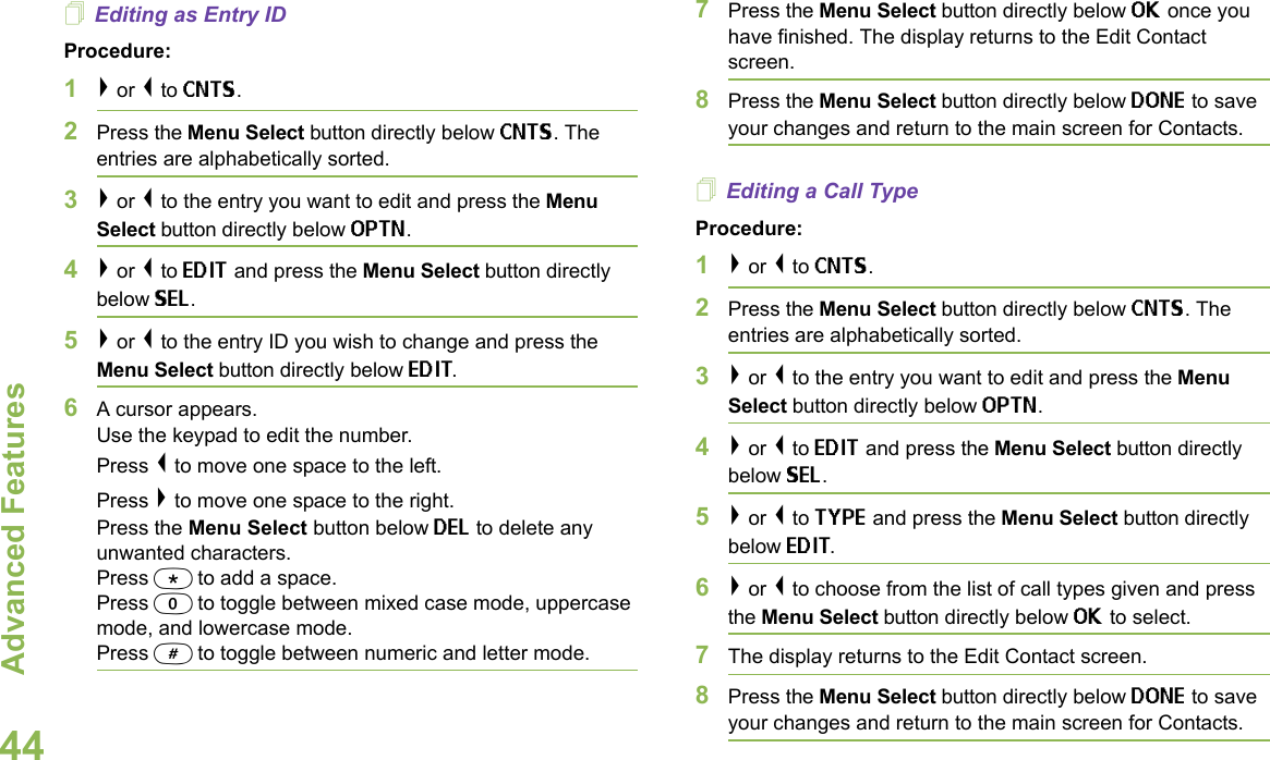 Advanced FeaturesEnglish44Editing as Entry IDProcedure:1&gt; or &lt; to CNTS.2Press the Menu Select button directly below CNTS. The entries are alphabetically sorted.3&gt; or &lt; to the entry you want to edit and press the Menu Select button directly below OPTN.4&gt; or &lt; to EDIT and press the Menu Select button directly below SEL.5&gt; or &lt; to the entry ID you wish to change and press the Menu Select button directly below EDIT.6A cursor appears.Use the keypad to edit the number.Press &lt; to move one space to the left. Press &gt; to move one space to the right.Press the Menu Select button below DEL to delete any unwanted characters.Press * to add a space.Press 0 to toggle between mixed case mode, uppercase mode, and lowercase mode.Press # to toggle between numeric and letter mode.7Press the Menu Select button directly below OK once you have finished. The display returns to the Edit Contact screen.8Press the Menu Select button directly below DONE to save your changes and return to the main screen for Contacts.Editing a Call TypeProcedure:1&gt; or &lt; to CNTS.2Press the Menu Select button directly below CNTS. The entries are alphabetically sorted.3&gt; or &lt; to the entry you want to edit and press the Menu Select button directly below OPTN.4&gt; or &lt; to EDIT and press the Menu Select button directly below SEL.5&gt; or &lt; to TYPE and press the Menu Select button directly below EDIT.6&gt; or &lt; to choose from the list of call types given and press the Menu Select button directly below OK to select.7The display returns to the Edit Contact screen.8Press the Menu Select button directly below DONE to save your changes and return to the main screen for Contacts.