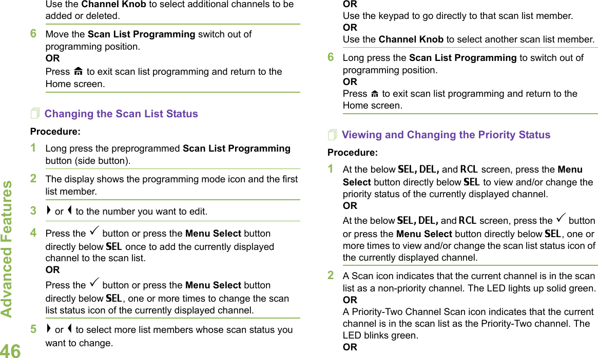 Advanced FeaturesEnglish46Use the Channel Knob to select additional channels to be added or deleted.6Move the Scan List Programming switch out of programming position.ORPress H to exit scan list programming and return to the Home screen.Changing the Scan List StatusProcedure:1Long press the preprogrammed Scan List Programming button (side button).2The display shows the programming mode icon and the first list member.3&gt; or &lt; to the number you want to edit.4Press the 3 button or press the Menu Select button directly below SEL once to add the currently displayed channel to the scan list.ORPress the 3 button or press the Menu Select button directly below SEL, one or more times to change the scan list status icon of the currently displayed channel.5&gt; or &lt; to select more list members whose scan status you want to change.ORUse the keypad to go directly to that scan list member.ORUse the Channel Knob to select another scan list member.6Long press the Scan List Programming to switch out of programming position.ORPress H to exit scan list programming and return to the Home screen.Viewing and Changing the Priority StatusProcedure:1At the below SEL, DEL, and RCL screen, press the Menu Select button directly below SEL to view and/or change the priority status of the currently displayed channel.OR At the below SEL, DEL, and RCL screen, press the 3 button or press the Menu Select button directly below SEL, one or more times to view and/or change the scan list status icon of the currently displayed channel.2A Scan icon indicates that the current channel is in the scan list as a non-priority channel. The LED lights up solid green.ORA Priority-Two Channel Scan icon indicates that the current channel is in the scan list as the Priority-Two channel. The LED blinks green. OR