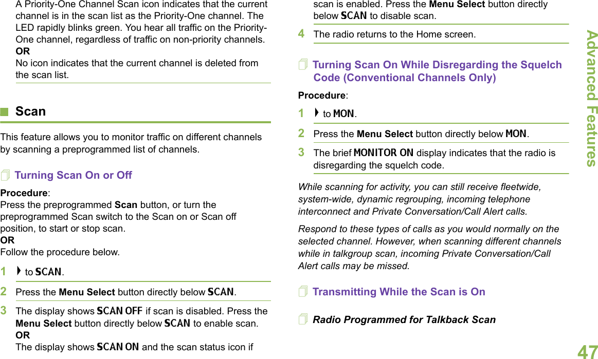 Advanced FeaturesEnglish47A Priority-One Channel Scan icon indicates that the current channel is in the scan list as the Priority-One channel. The LED rapidly blinks green. You hear all traffic on the Priority-One channel, regardless of traffic on non-priority channels.ORNo icon indicates that the current channel is deleted from the scan list.ScanThis feature allows you to monitor traffic on different channels by scanning a preprogrammed list of channels.Turning Scan On or OffProcedure: Press the preprogrammed Scan button, or turn the preprogrammed Scan switch to the Scan on or Scan off position, to start or stop scan. OR Follow the procedure below.1&gt; to SCAN.2Press the Menu Select button directly below SCAN.3The display shows SCAN OFF if scan is disabled. Press the Menu Select button directly below SCAN to enable scan.ORThe display shows SCAN ON and the scan status icon if scan is enabled. Press the Menu Select button directly below SCAN to disable scan.4The radio returns to the Home screen.Turning Scan On While Disregarding the Squelch Code (Conventional Channels Only)Procedure: 1&gt; to MON.2Press the Menu Select button directly below MON.3The brief MONITOR ON display indicates that the radio is disregarding the squelch code.While scanning for activity, you can still receive fleetwide, system-wide, dynamic regrouping, incoming telephone interconnect and Private Conversation/Call Alert calls.Respond to these types of calls as you would normally on the selected channel. However, when scanning different channels while in talkgroup scan, incoming Private Conversation/Call Alert calls may be missed.Transmitting While the Scan is OnRadio Programmed for Talkback Scan 