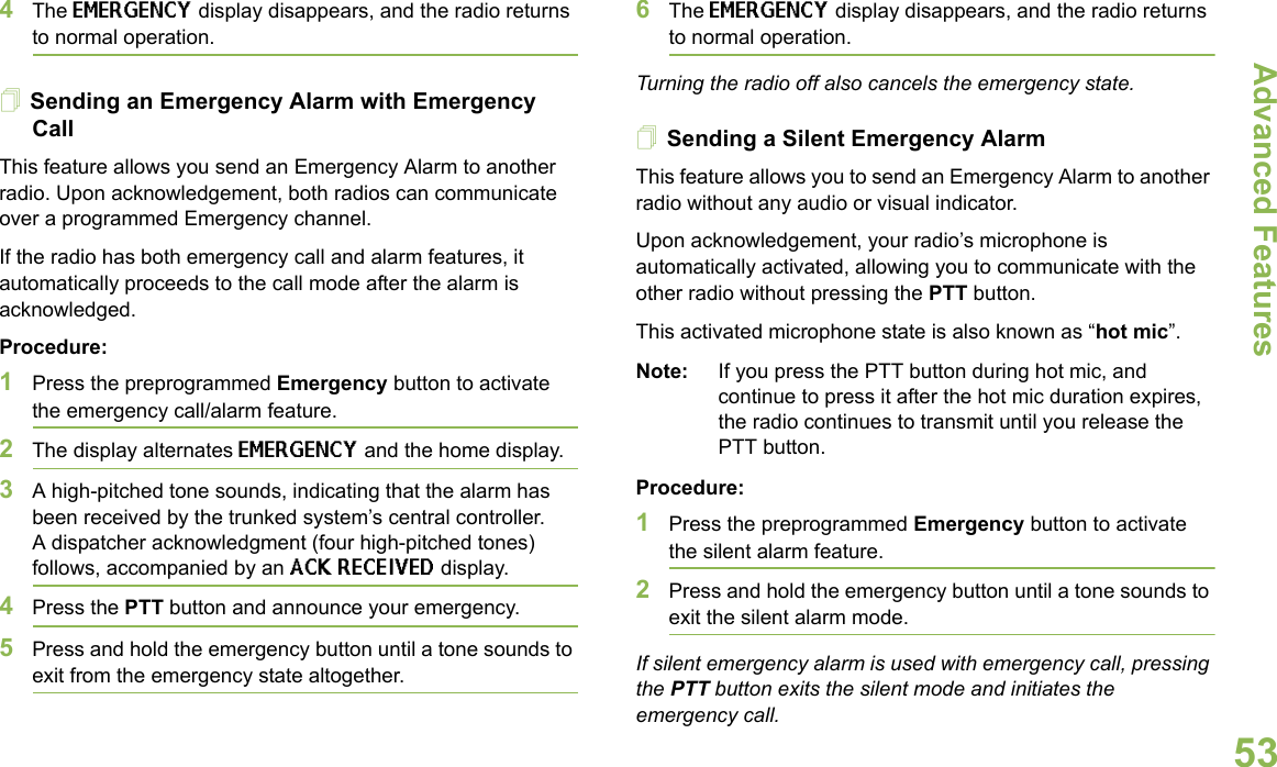 Advanced FeaturesEnglish534The EMERGENCY display disappears, and the radio returns to normal operation.Sending an Emergency Alarm with Emergency CallThis feature allows you send an Emergency Alarm to another radio. Upon acknowledgement, both radios can communicate over a programmed Emergency channel.If the radio has both emergency call and alarm features, it automatically proceeds to the call mode after the alarm is acknowledged.Procedure:1Press the preprogrammed Emergency button to activate the emergency call/alarm feature.2The display alternates EMERGENCY and the home display.3A high-pitched tone sounds, indicating that the alarm has been received by the trunked system’s central controller.A dispatcher acknowledgment (four high-pitched tones) follows, accompanied by an ACK RECEIVED display.4Press the PTT button and announce your emergency.5Press and hold the emergency button until a tone sounds to exit from the emergency state altogether. 6The EMERGENCY display disappears, and the radio returns to normal operation.Turning the radio off also cancels the emergency state.Sending a Silent Emergency AlarmThis feature allows you to send an Emergency Alarm to another radio without any audio or visual indicator.Upon acknowledgement, your radio’s microphone is automatically activated, allowing you to communicate with the other radio without pressing the PTT button. This activated microphone state is also known as “hot mic”.Note: If you press the PTT button during hot mic, and continue to press it after the hot mic duration expires, the radio continues to transmit until you release the PTT button. Procedure: 1Press the preprogrammed Emergency button to activate the silent alarm feature.2Press and hold the emergency button until a tone sounds to exit the silent alarm mode.If silent emergency alarm is used with emergency call, pressing the PTT button exits the silent mode and initiates the emergency call.