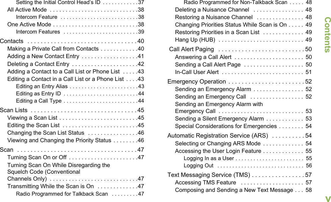 ContentsEnglishvSetting the Initial Control Head’s ID  . . . . . . . . . . . .37All Active Mode  . . . . . . . . . . . . . . . . . . . . . . . . . . . .38Intercom Feature  . . . . . . . . . . . . . . . . . . . . . . . . . .38One Active Mode . . . . . . . . . . . . . . . . . . . . . . . . . . .38Intercom Features  . . . . . . . . . . . . . . . . . . . . . . . . .39Contacts  . . . . . . . . . . . . . . . . . . . . . . . . . . . . . . . . . 40Making a Private Call from Contacts . . . . . . . . . . . .40Adding a New Contact Entry  . . . . . . . . . . . . . . . . . .41Deleting a Contact Entry  . . . . . . . . . . . . . . . . . . . . .42Adding a Contact to a Call List or Phone List  . . . . .43Editing a Contact in a Call List or a Phone List  . . . .43Editing an Entry Alias . . . . . . . . . . . . . . . . . . . . . . .43Editing as Entry ID  . . . . . . . . . . . . . . . . . . . . . . . . .44Editing a Call Type . . . . . . . . . . . . . . . . . . . . . . . . .44Scan Lists  . . . . . . . . . . . . . . . . . . . . . . . . . . . . . . . . 45Viewing a Scan List . . . . . . . . . . . . . . . . . . . . . . . . .45Editing the Scan List  . . . . . . . . . . . . . . . . . . . . . . . .45Changing the Scan List Status  . . . . . . . . . . . . . . . .46Viewing and Changing the Priority Status . . . . . . . .46Scan  . . . . . . . . . . . . . . . . . . . . . . . . . . . . . . . . . . . . 47Turning Scan On or Off  . . . . . . . . . . . . . . . . . . . . . .47Turning Scan On While Disregarding the Squelch Code (Conventional Channels Only)  . . . . . . . . . . . . . . . . . . . . . . . . . . . .47Transmitting While the Scan is On  . . . . . . . . . . . . .47Radio Programmed for Talkback Scan   . . . . . . . . .47Radio Programmed for Non-Talkback Scan  . . . . .  48Deleting a Nuisance Channel   . . . . . . . . . . . . . . . .  48Restoring a Nuisance Channel   . . . . . . . . . . . . . . .  48Changing Priorities Status While Scan is On . . . . .  49Restoring Priorities in a Scan List  . . . . . . . . . . . . .  49Hang Up (HUB)  . . . . . . . . . . . . . . . . . . . . . . . . . . .  49 Call Alert Paging   . . . . . . . . . . . . . . . . . . . . . . . . . . 50Answering a Call Alert  . . . . . . . . . . . . . . . . . . . . . .  50Sending a Call Alert Page  . . . . . . . . . . . . . . . . . . .  50In-Call User Alert  . . . . . . . . . . . . . . . . . . . . . . . . . .  51Emergency Operation  . . . . . . . . . . . . . . . . . . . . . . . 52Sending an Emergency Alarm  . . . . . . . . . . . . . . . .  52Sending an Emergency Call   . . . . . . . . . . . . . . . . .  52Sending an Emergency Alarm with Emergency Call  . . . . . . . . . . . . . . . . . . . . . . . . . . .  53Sending a Silent Emergency Alarm  . . . . . . . . . . . .  53Special Considerations for Emergencies . . . . . . . .  54Automatic Registration Service (ARS)   . . . . . . . . . . 54Selecting or Changing ARS Mode  . . . . . . . . . . . . .  54Accessing the User Login Feature . . . . . . . . . . . . .  55Logging In as a User . . . . . . . . . . . . . . . . . . . . . . .  55Logging Out   . . . . . . . . . . . . . . . . . . . . . . . . . . . . .  56Text Messaging Service (TMS) . . . . . . . . . . . . . . . . 57Accessing TMS Feature   . . . . . . . . . . . . . . . . . . . .  57Composing and Sending a New Text Message . . .  58